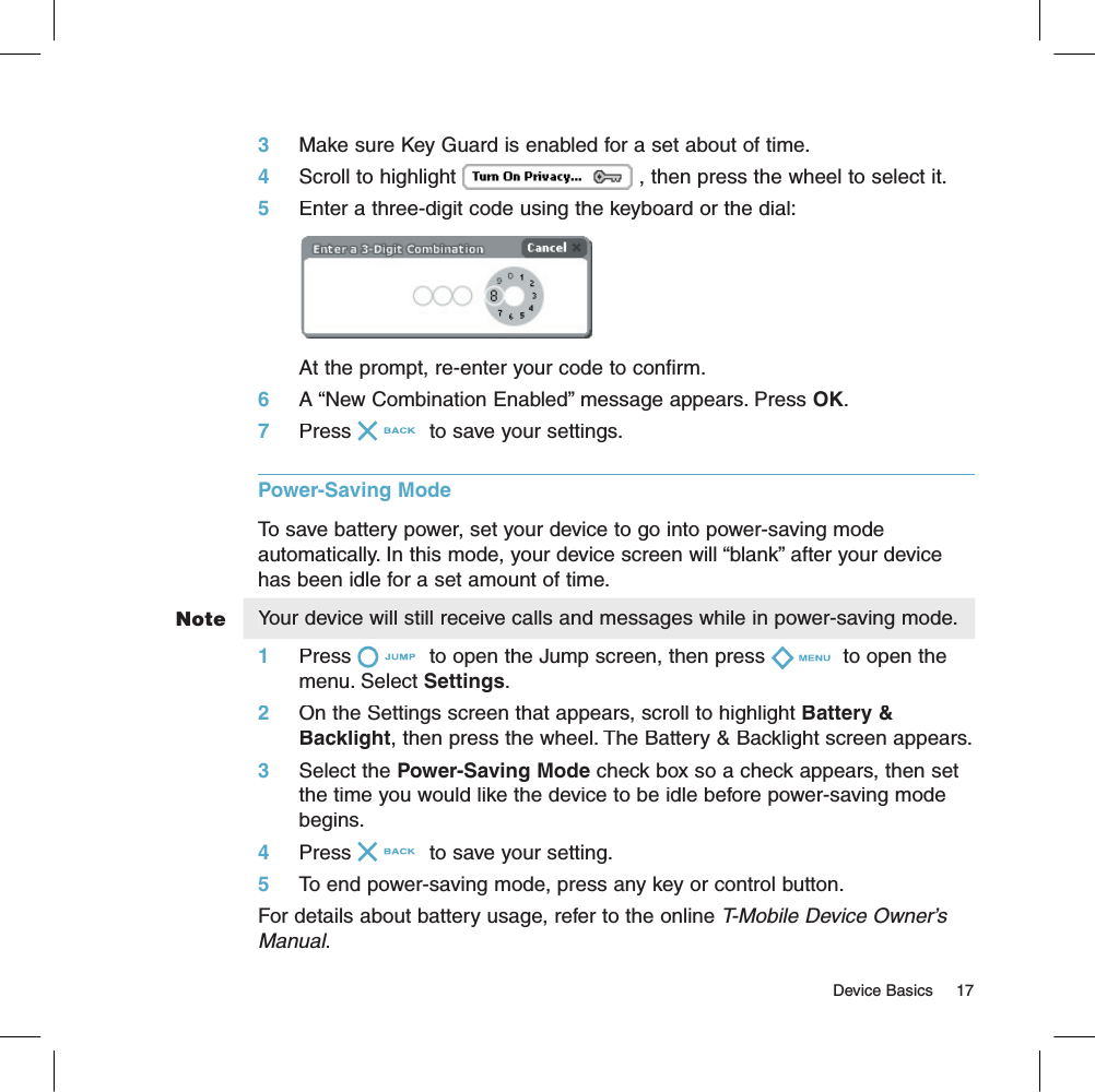 Note                                                                                                                                     Device Basics    173     Make sure Key Guard is enabled for a set about of time.4     Scroll to highlight , then press the wheel to select it.5     Enter a three-digit code using the keyboard or the dial:At the prompt, re-enter your code to confirm.6     A “New Combination Enabled” message appears. Press OK.7     Press  to save your settings.Power-Saving Mode  To save battery power, set your device to go into power-saving mode automatically. In this mode, your device screen will “blank” after your device has been idle for a set amount of time. Your device will still receive calls and messages while in power-saving mode.1     Press  to open the Jump screen, then press  to open the menu. Select Settings. 2     On the Settings screen that appears, scroll to highlight Battery &amp; Backlight, then press the wheel. The Battery &amp; Backlight screen appears.3     Select the Power-Saving Mode check box so a check appears, then set the time you would like the device to be idle before power-saving mode begins.4     Press  to save your setting.5     To end power-saving mode, press any key or control button.For details about battery usage, refer to the online T-Mobile Device Owner’s Manual.