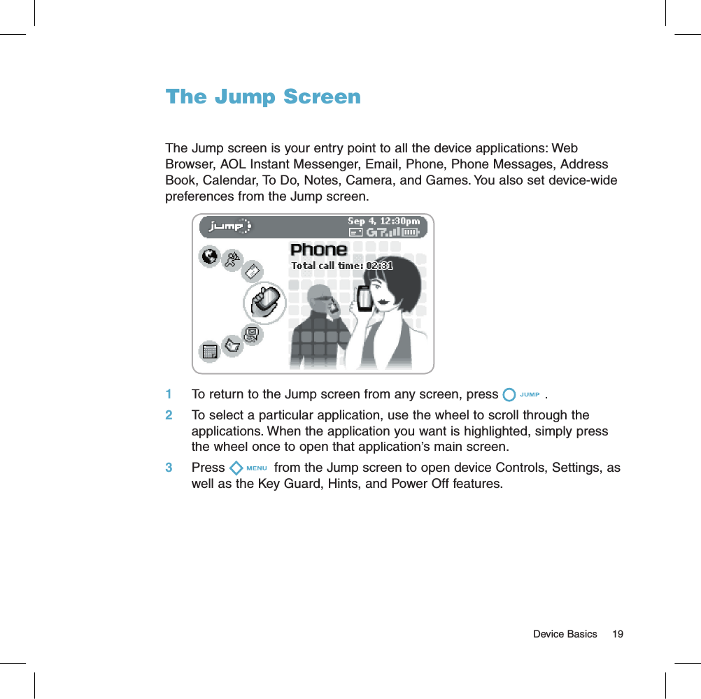 The Jump ScreenThe Jump screen is your entry point to all the device applications: Web Browser, AOL Instant Messenger, Email, Phone, Phone Messages, Address Book, Calendar, To Do, Notes, Camera, and Games. You also set device-wide preferences from the Jump screen.       1     To return to the Jump screen from any screen, press . 2     To select a particular application, use the wheel to scroll through the applications. When the application you want is highlighted, simply press the wheel once to open that application’s main screen.3     Press  from the Jump screen to open device Controls, Settings, as well as the Key Guard, Hints, and Power Off features.                                                                                                                                     Device Basics    19