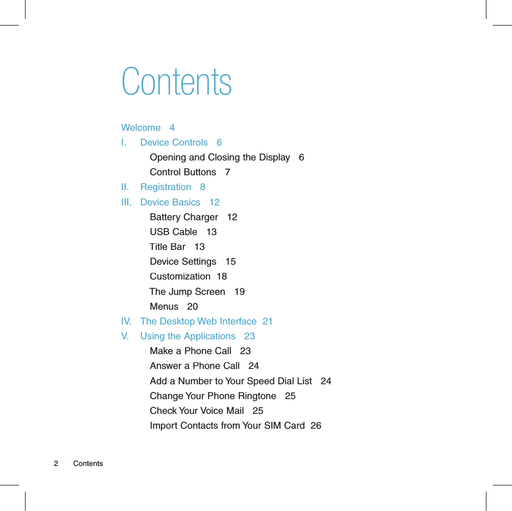 ContentsWelcome   4I.     Device Controls   6          Opening and Closing the Display   6          Control Buttons   7II.    Registration   8III.   Device Basics   12          Battery Charger   12          USB Cable   13          Title Bar   13          Device Settings   15          Customization  18          The Jump Screen   19          Menus   20IV.   The Desktop Web Interface  21V.    Using the Applications   23          Make a Phone Call   23          Answer a Phone Call   24          Add a Number to Your Speed Dial List   24          Change Your Phone Ringtone   25          Check Your Voice Mail   25          Import Contacts from Your SIM Card  262       Contents