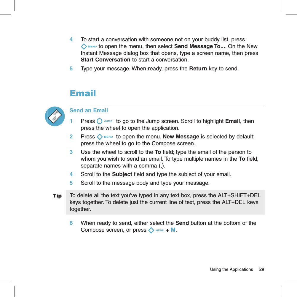 Tip4     To start a conversation with someone not on your buddy list, press to open the menu, then select Send Message To.... On the New Instant Message dialog box that opens, type a screen name, then press Start Conversation to start a conversation.5     Type your message. When ready, press the Return key to send.EmailSend an Email1     Press  to go to the Jump screen. Scroll to highlight Email, then press the wheel to open the application.2     Press  to open the menu. New Message is selected by default; press the wheel to go to the Compose screen.3     Use the wheel to scroll to the To field; type the email of the person to whom you wish to send an email. To type multiple names in the To field, separate names with a comma (,).4     Scroll to the Subject field and type the subject of your email.5     Scroll to the message body and type your message.To delete all the text you’ve typed in any text box, press the ALT+SHIFT+DEL keys together. To delete just the current line of text, press the ALT+DEL keys together.6     When ready to send, either select the Send button at the bottom of the Compose screen, or press + M.                                                                                                                        Using the Applications    29