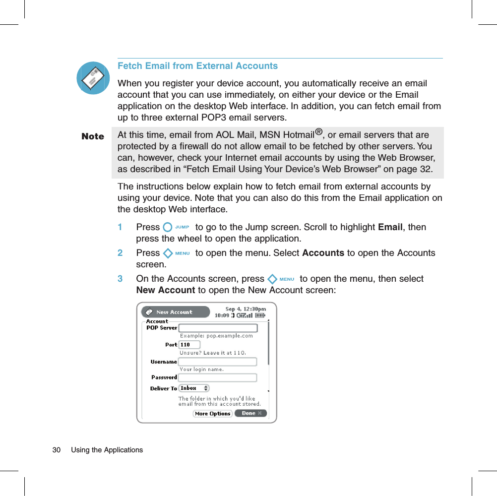 Fetch Email from External AccountsWhen you register your device account, you automatically receive an email account that you can use immediately, on either your device or the Email application on the desktop Web interface. In addition, you can fetch email from up to three external POP3 email servers.At this time, email from AOL Mail, MSN Hotmail®, or email servers that are protected by a firewall do not allow email to be fetched by other servers. You can, however, check your Internet email accounts by using the Web Browser, as described in “Fetch Email Using Your Device’s Web Browser” on page 32.The instructions below explain how to fetch email from external accounts by using your device. Note that you can also do this from the Email application on the desktop Web interface.1     Press  to go to the Jump screen. Scroll to highlight Email, then press the wheel to open the application.2     Press  to open the menu. Select Accounts to open the Accounts screen.3     On the Accounts screen, press  to open the menu, then select New Account to open the New Account screen:              Note30     Using the Applications 