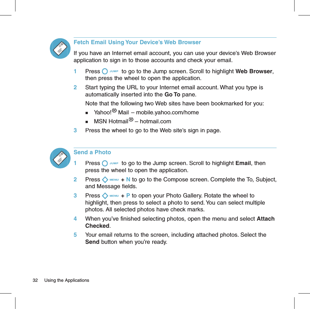Fetch Email Using Your Device’s Web BrowserIf you have an Internet email account, you can use your device’s Web Browser application to sign in to those accounts and check your email. 1     Press  to go to the Jump screen. Scroll to highlight Web Browser, then press the wheel to open the application.2     Start typing the URL to your Internet email account. What you type is automatically inserted into the Go To pane.       Note that the following two Web sites have been bookmarked for you:n   Yahoo!® Mail – mobile.yahoo.com/home® Mail – mobile.yahoo.com/home®n   MSN Hotmail® – hotmail.com® – hotmail.com®3     Press the wheel to go to the Web site’s sign in page.Send a Photo1     Press  to go to the Jump screen. Scroll to highlight Email, then press the wheel to open the application.2     Press + N to go to the Compose screen. Complete the To, Subject, and Message fields.3     Press + P to open your Photo Gallery. Rotate the wheel to highlight, then press to select a photo to send. You can select multiple photos. All selected photos have check marks.4     When you’ve finished selecting photos, open the menu and select Attach Checked.5     Your email returns to the screen, including attached photos. Select the Send button when you’re ready.32     Using the Applications