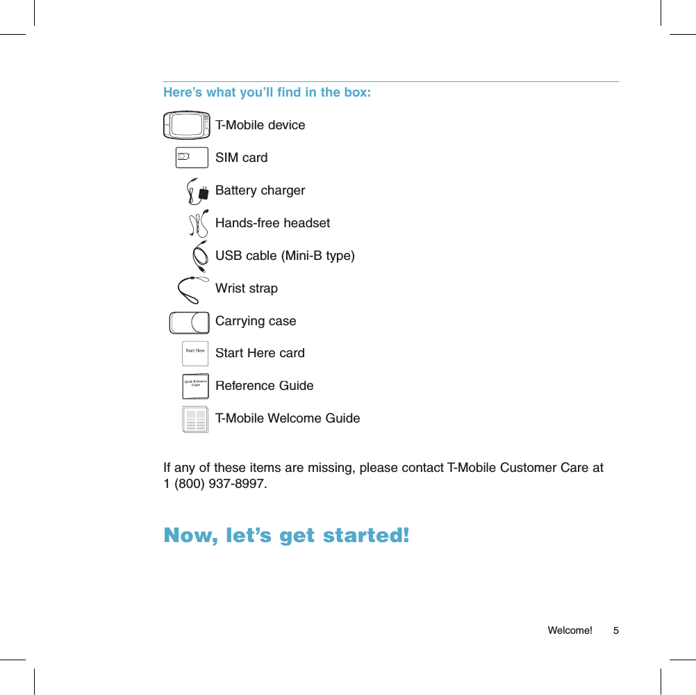 Here’s what you’ll find in the box:T-Mobile deviceSIM cardBattery chargerHands-free headsetUSB cable (Mini-B type)Wrist strapCarrying caseStart Here cardReference GuideT-Mobile Welcome GuideIf any of these items are missing, please contact T-Mobile Customer Care at 1 (800) 937-8997.Now, let’s get started!                                                                                                                                                      Welcome!      5