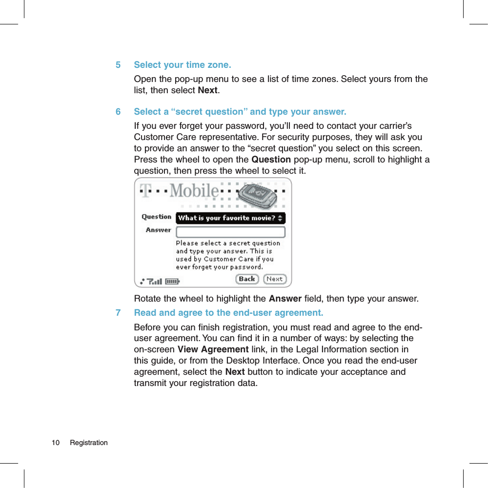 5     Select your time zone.Open the pop-up menu to see a list of time zones. Select yours from the list, then select Next.6     Select a “secret question” and type your answer.If you ever forget your password, you’ll need to contact your carrier’s Customer Care representative. For security purposes, they will ask you  to provide an answer to the “secret question” you select on this screen. Press the wheel to open the Question pop-up menu, scroll to highlight a question, then press the wheel to select it.Rotate the wheel to highlight the Answer field, then type your answer.7     Read and agree to the end-user agreement.Before you can finish registration, you must read and agree to the end-user agreement. You can find it in a number of ways: by selecting the on-screen View Agreement link, in the Legal Information section in this guide, or from the Desktop Interface. Once you read the end-user agreement, select the Next button to indicate your acceptance and transmit your registration data.10     Registration