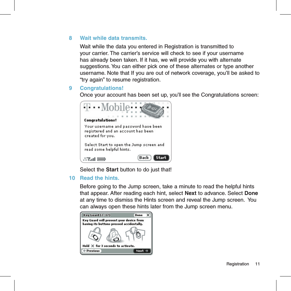 8     Wait while data transmits.Wait while the data you entered in Registration is transmitted to your carrier. The carrier’s service will check to see if your username has already been taken. If it has, we will provide you with alternate suggestions. You can either pick one of these alternates or type another username. Note that If you are out of network coverage, you’ll be asked to “try again” to resume registration. 9     Congratulations!Once your account has been set up, you’ll see the Congratulations screen:Select the Start button to do just that!10   Read the hints.Before going to the Jump screen, take a minute to read the helpful hints that appear. After reading each hint, select Next to advance. Select Done at any time to dismiss the Hints screen and reveal the Jump screen.  You can always open these hints later from the Jump screen menu.                                                                                                                                                Registration      11