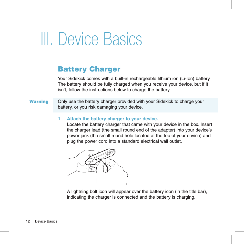 WarningDevice BasicsBattery ChargerYour Sidekick comes with a built-in rechargeable lithium ion (Li-Ion) battery. The battery should be fully charged when you receive your device, but if it isn’t, follow the instructions below to charge the battery. Only use the battery charger provided with your Sidekick to charge your battery, or you risk damaging your device.1     Attach the battery charger to your device.Locate the battery charger that came with your device in the box. Insert the charger lead (the small round end of the adapter) into your device’s power jack (the small round hole located at the top of your device) and plug the power cord into a standard electrical wall outlet.        A lightning bolt icon will appear over the battery icon (in the title bar), indicating the charger is connected and the battery is charging.12     Device BasicsIII.