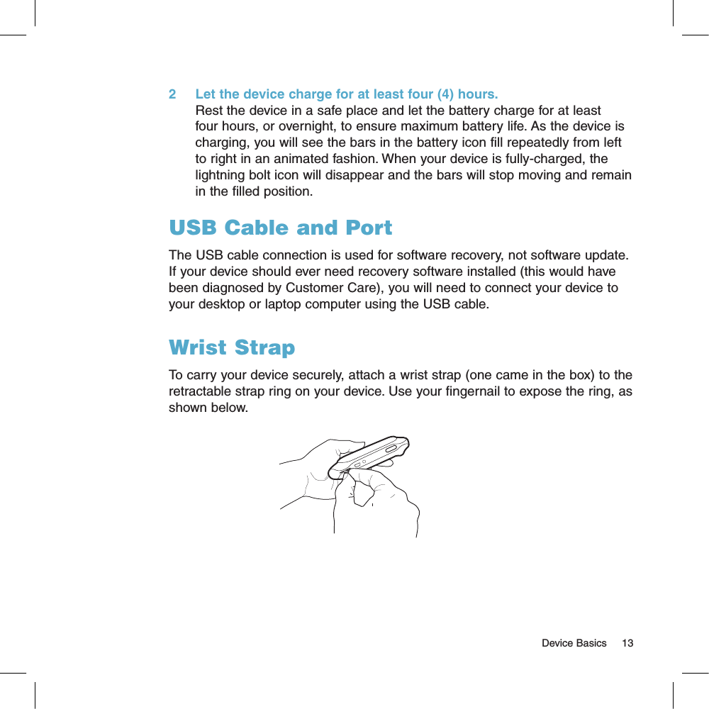 2     Let the device charge for at least four (4) hours.Rest the device in a safe place and let the battery charge for at least four hours, or overnight, to ensure maximum battery life. As the device is charging, you will see the bars in the battery icon fill repeatedly from left to right in an animated fashion. When your device is fully-charged, the lightning bolt icon will disappear and the bars will stop moving and remain in the filled position.USB Cable and PortThe USB cable connection is used for software recovery, not software update. If your device should ever need recovery software installed (this would have been diagnosed by Customer Care), you will need to connect your device to your desktop or laptop computer using the USB cable. Wrist StrapTo carry your device securely, attach a wrist strap (one came in the box) to the retractable strap ring on your device. Use your fingernail to expose the ring, as shown below.                                                                                                                                                                     Device Basics     13