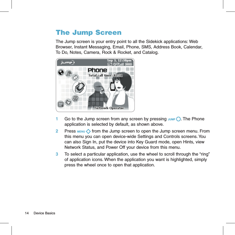 The Jump ScreenThe Jump screen is your entry point to all the Sidekick applications: Web Browser, Instant Messaging, Email, Phone, SMS, Address Book, Calendar,   To Do, Notes, Camera, Rock &amp; Rocket, and Catalog.  1    Go to the Jump screen from any screen by pressing JUMP  . The Phone application is selected by default, as shown above.2     Press MENU   from the Jump screen to open the Jump screen menu. From this menu you can open device-wide Settings and Controls screens. You can also Sign In, put the device into Key Guard mode, open Hints, view Network Status, and Power Off your device from this menu.3    To select a particular application, use the wheel to scroll through the “ring” of application icons. When the application you want is highlighted, simply press the wheel once to open that application.14     Device Basics