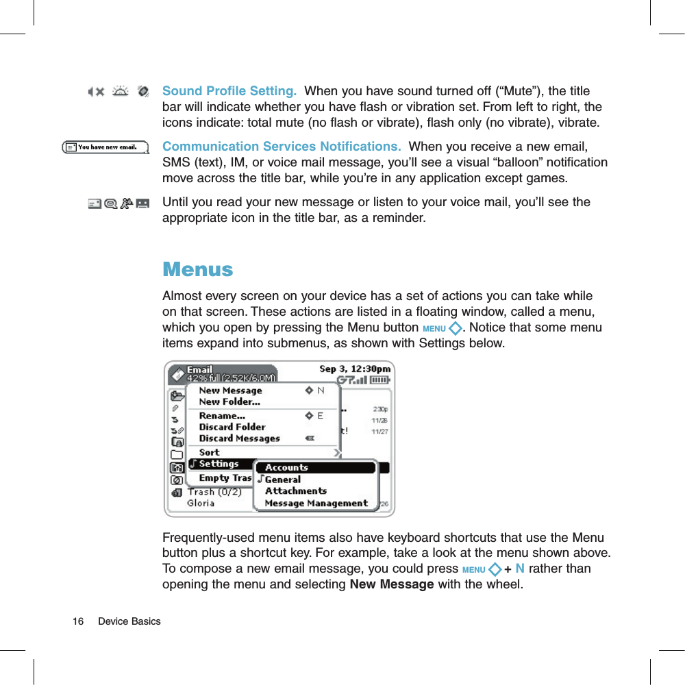 Sound Profile Setting.  When you have sound turned off (“Mute”), the title bar will indicate whether you have flash or vibration set. From left to right, the icons indicate: total mute (no flash or vibrate), flash only (no vibrate), vibrate.Communication Services Notifications.  When you receive a new email, SMS (text), IM, or voice mail message, you’ll see a visual “balloon” notification move across the title bar, while you’re in any application except games. Until you read your new message or listen to your voice mail, you’ll see the appropriate icon in the title bar, as a reminder.MenusAlmost every screen on your device has a set of actions you can take while on that screen. These actions are listed in a floating window, called a menu, which you open by pressing the Menu button MENU  . Notice that some menu items expand into submenus, as shown with Settings below.     Frequently-used menu items also have keyboard shortcuts that use the Menu button plus a shortcut key. For example, take a look at the menu shown above. To compose a new email message, you could press MENU   + N rather than opening the menu and selecting New Message with the wheel.16     Device Basics
