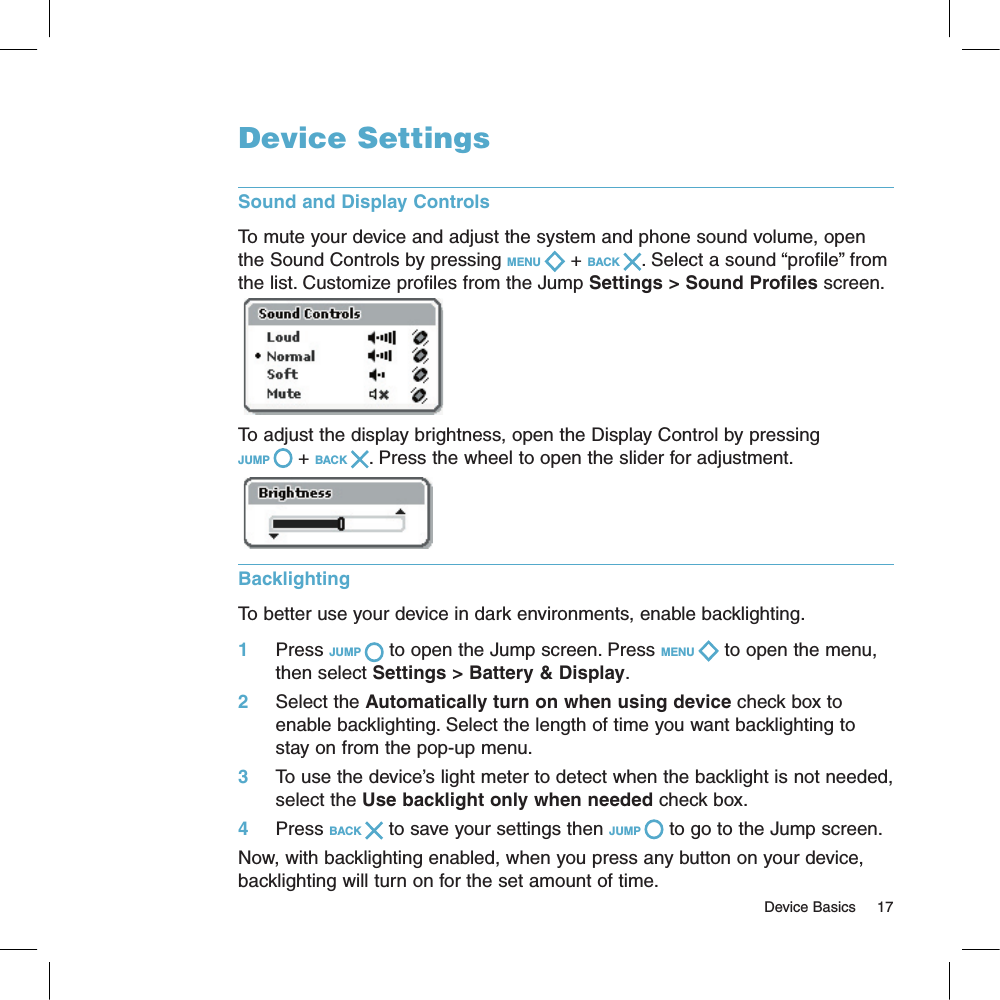                                                                                                                                       Device Basics     17Device SettingsSound and Display ControlsTo mute your device and adjust the system and phone sound volume, open the Sound Controls by pressing MENU   + BACK  . Select a sound “profile” from the list. Customize profiles from the Jump Settings &gt; Sound Profiles screen. To adjust the display brightness, open the Display Control by pressing JUMP   + BACK  . Press the wheel to open the slider for adjustment.   Backlighting  To better use your device in dark environments, enable backlighting. 1     Press JUMP   to open the Jump screen. Press MENU   to open the menu, then select Settings &gt; Battery &amp; Display.2     Select the Automatically turn on when using device check box to enable backlighting. Select the length of time you want backlighting to stay on from the pop-up menu. 3     To use the device’s light meter to detect when the backlight is not needed, select the Use backlight only when needed check box.4     Press BACK   to save your settings then JUMP   to go to the Jump screen.Now, with backlighting enabled, when you press any button on your device, backlighting will turn on for the set amount of time. 