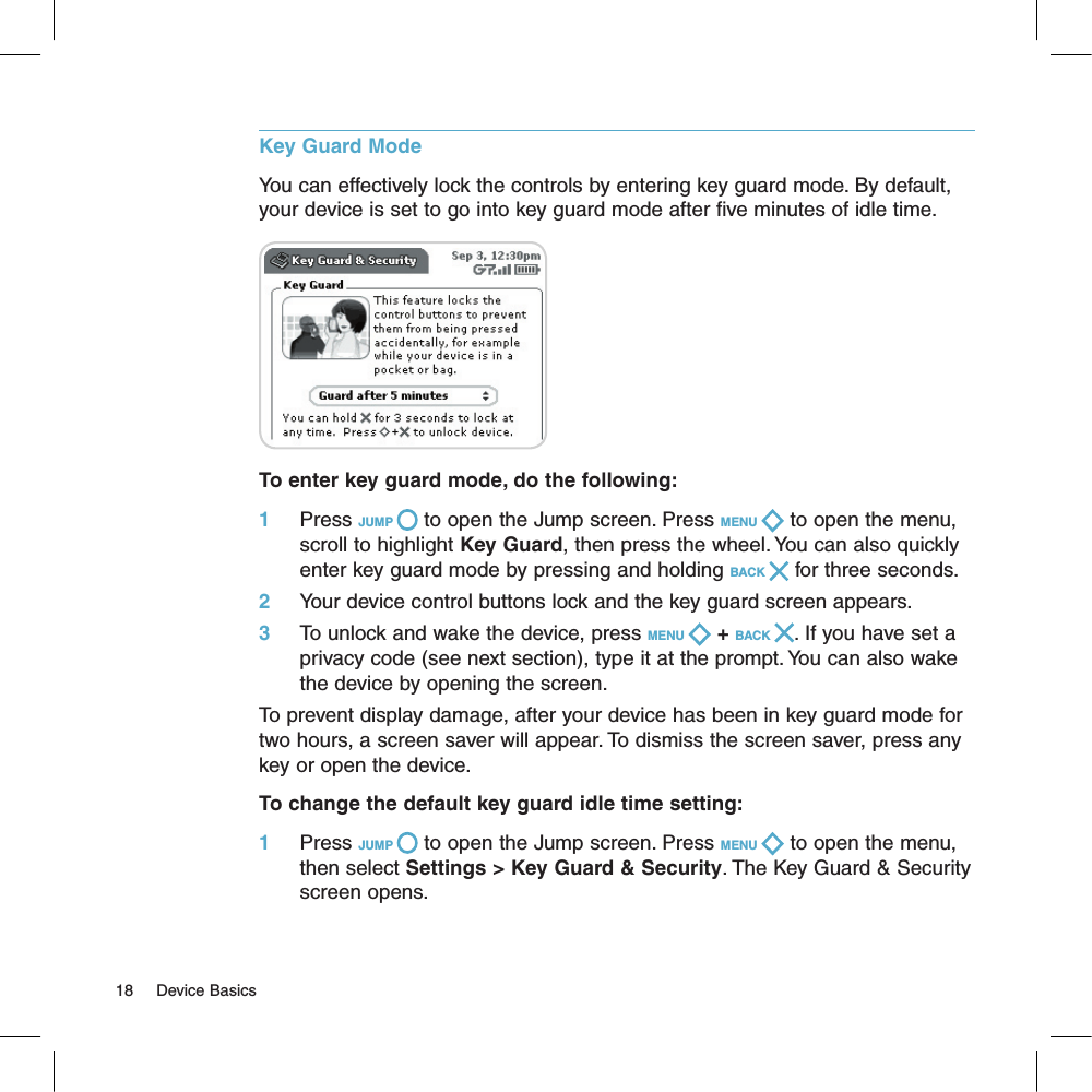 Key Guard ModeYou can effectively lock the controls by entering key guard mode. By default, your device is set to go into key guard mode after five minutes of idle time.              To enter key guard mode, do the following:1     Press JUMP   to open the Jump screen. Press MENU   to open the menu, scroll to highlight Key Guard, then press the wheel. You can also quickly enter key guard mode by pressing and holding BACK   for three seconds.2     Your device control buttons lock and the key guard screen appears.3     To unlock and wake the device, press MENU   + BACK  . If you have set a privacy code (see next section), type it at the prompt. You can also wake the device by opening the screen.To prevent display damage, after your device has been in key guard mode for two hours, a screen saver will appear. To dismiss the screen saver, press any key or open the device.To change the default key guard idle time setting:1     Press JUMP   to open the Jump screen. Press MENU   to open the menu, then select Settings &gt; Key Guard &amp; Security. The Key Guard &amp; Security screen opens.18     Device Basics
