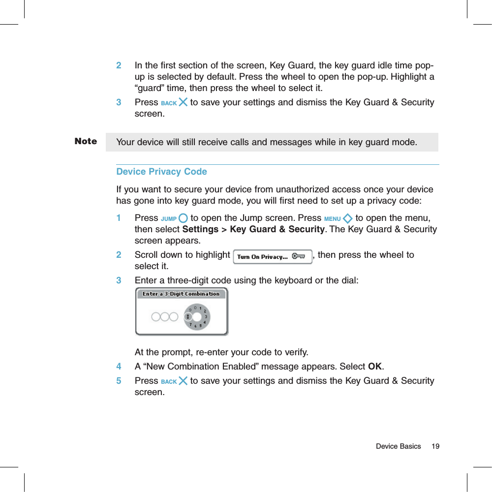 Note2     In the first section of the screen, Key Guard, the key guard idle time pop-up is selected by default. Press the wheel to open the pop-up. Highlight a “guard” time, then press the wheel to select it.3     Press BACK   to save your settings and dismiss the Key Guard &amp; Security screen.Your device will still receive calls and messages while in key guard mode.Device Privacy Code  If you want to secure your device from unauthorized access once your device has gone into key guard mode, you will first need to set up a privacy code:1     Press JUMP   to open the Jump screen. Press MENU   to open the menu, then select Settings &gt; Key Guard &amp; Security. The Key Guard &amp; Security screen appears.2     Scroll down to highlight  , then press the wheel to select it.3     Enter a three-digit code using the keyboard or the dial:At the prompt, re-enter your code to verify.4     A “New Combination Enabled” message appears. Select OK.5     Press BACK   to save your settings and dismiss the Key Guard &amp; Security screen.                                                                                                                                      Device Basics     19