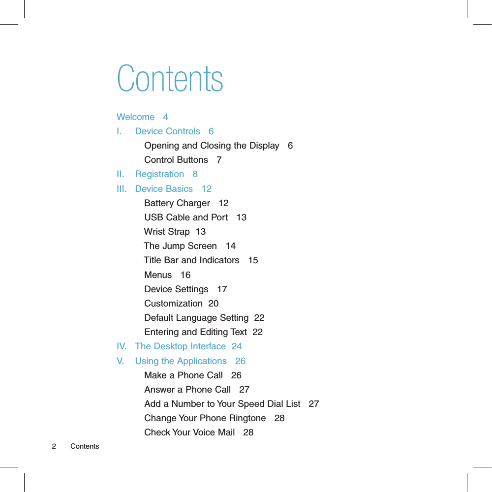 ContentsWelcome   4I.     Device Controls   6           Opening and Closing the Display   6           Control Buttons   7II.    Registration   8III.   Device Basics   12           Battery Charger   12           USB Cable and Port   13           Wrist Strap  13           The Jump Screen   14           Title Bar and Indicators   15           Menus   16           Device Settings   17           Customization  20           Default Language Setting  22           Entering and Editing Text  22IV.   The Desktop Interface  24V.    Using the Applications   26           Make a Phone Call   26           Answer a Phone Call   27           Add a Number to Your Speed Dial List   27           Change Your Phone Ringtone   28           Check Your Voice Mail   282       Contents