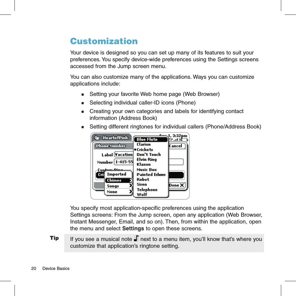 TipCustomizationYour device is designed so you can set up many of its features to suit your preferences. You specify device-wide preferences using the Settings screens accessed from the Jump screen menu.You can also customize many of the applications. Ways you can customize applications include:n    Setting your favorite Web home page (Web Browser)n    Selecting individual caller-ID icons (Phone)n    Creating your own categories and labels for identifying contact     information (Address Book)n    Setting different ringtones for individual callers (Phone/Address Book)                                            You specify most application-specific preferences using the application Settings screens: From the Jump screen, open any application (Web Browser, Instant Messenger, Email, and so on). Then, from within the application, open the menu and select Settings to open these screens. If you see a musical note   next to a menu item, you’ll know that’s where you customize that application’s ringtone setting.20     Device Basics