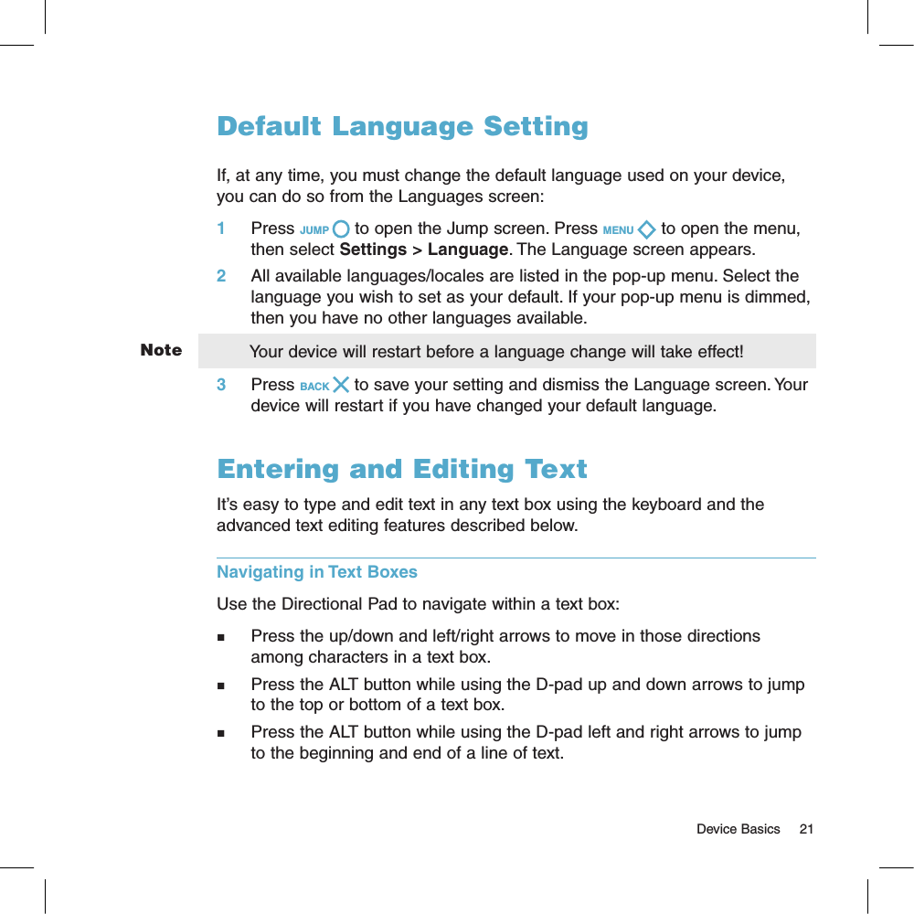 NoteDefault Language SettingIf, at any time, you must change the default language used on your device, you can do so from the Languages screen:1     Press JUMP   to open the Jump screen. Press MENU   to open the menu, then select Settings &gt; Language. The Language screen appears.2     All available languages/locales are listed in the pop-up menu. Select the language you wish to set as your default. If your pop-up menu is dimmed, then you have no other languages available.       Your device will restart before a language change will take effect!3     Press BACK   to save your setting and dismiss the Language screen. Your device will restart if you have changed your default language.Entering and Editing TextIt’s easy to type and edit text in any text box using the keyboard and the advanced text editing features described below. Navigating in Text BoxesUse the Directional Pad to navigate within a text box: n        Press the up/down and left/right arrows to move in those directions among characters in a text box. n     Press the ALT button while using the D-pad up and down arrows to jump to the top or bottom of a text box. n   Press the ALT button while using the D-pad left and right arrows to jump to the beginning and end of a line of text.                                                                                                                                       Device Basics     21