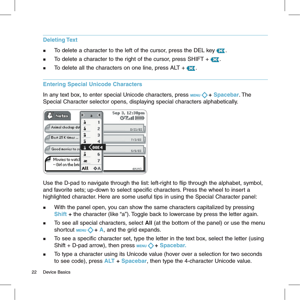 Deleting Textn   To delete a character to the left of the cursor, press the DEL key  . n   To delete a character to the right of the cursor, press SHIFT +  . n   To delete all the characters on one line, press ALT +  . Entering Special Unicode CharactersIn any text box, to enter special Unicode characters, press MENU   + Spacebar. The Special Character selector opens, displaying special characters alphabetically.Use the D-pad to navigate through the list: left-right to flip through the alphabet, symbol, and favorite sets; up-down to select specific characters. Press the wheel to insert a highlighted character. Here are some useful tips in using the Special Character panel:n   With the panel open, you can show the same characters capitalized by pressing Shift + the character (like “a”). Toggle back to lowercase by press the letter again.n     To see all special characters, select All (at the bottom of the panel) or use the menu shortcut MENU   + A, and the grid expands.n     To see a specific character set, type the letter in the text box, select the letter (using Shift + D-pad arrow), then press MENU   + Spacebar.n     To type a character using its Unicode value (hover over a selection for two seconds to see code), press ALT + Spacebar, then type the 4-character Unicode value.22     Device Basics