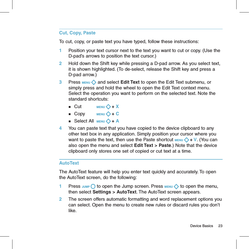 Cut, Copy, PasteTo cut, copy, or paste text you have typed, follow these instructions:1     Position your text cursor next to the text you want to cut or copy. (Use the D-pad’s arrows to position the text cursor.)2     Hold down the Shift key while pressing a D-pad arrow. As you select text, it is shown highlighted. (To de-select, release the Shift key and press a D-pad arrow.)3     Press MENU   and select Edit Text to open the Edit Text submenu, or simply press and hold the wheel to open the Edit Text context menu. Select the operation you want to perform on the selected text. Note the standard shortcuts:       n  Cut       MENU   + X       n  Copy    MENU   + C         n  Select All  MENU   + A 4     You can paste text that you have copied to the device clipboard to any other text box in any application. Simply position your cursor where you want to paste the text, then use the Paste shortcut MENU   + V. (You can also open the menu and select Edit Text &gt; Paste.) Note that the device clipboard only stores one set of copied or cut text at a time.AutoTextThe AutoText feature will help you enter text quickly and accurately. To open the AutoText screen, do the following: 1     Press JUMP   to open the Jump screen. Press MENU   to open the menu, then select Settings &gt; AutoText. The AutoText screen appears.2     The screen offers automatic formatting and word replacement options you can select. Open the menu to create new rules or discard rules you don’t like.                                                                                                                                      Device Basics     23