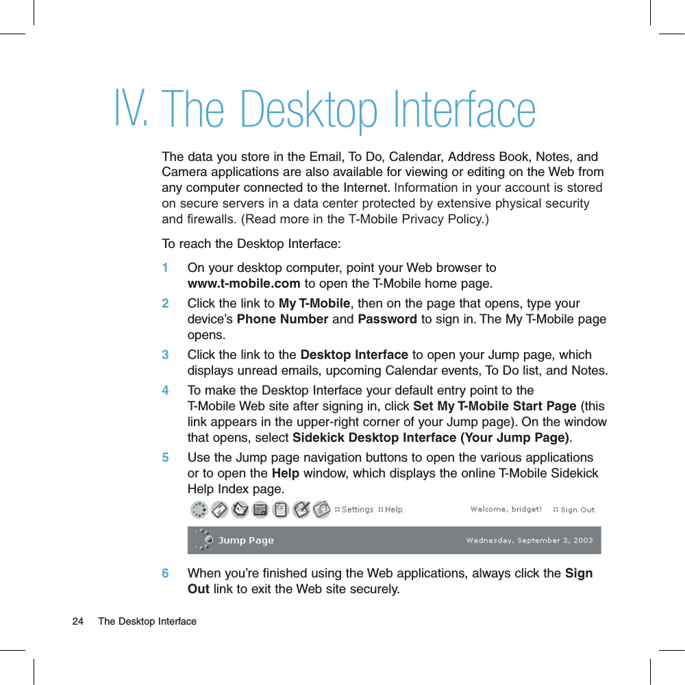 The Desktop InterfaceThe data you store in the Email, To Do, Calendar, Address Book, Notes, and Camera applications are also available for viewing or editing on the Web from any computer connected to the Internet. Information in your account is stored on secure servers in a data center protected by extensive physical security and firewalls. (Read more in the T-Mobile Privacy Policy.)To reach the Desktop Interface:1     On your desktop computer, point your Web browser to www.t-mobile.com to open the T-Mobile home page. 2     Click the link to My T-Mobile, then on the page that opens, type your device’s Phone Number and Password to sign in. The My T-Mobile page opens.3     Click the link to the Desktop Interface to open your Jump page, which displays unread emails, upcoming Calendar events, To Do list, and Notes.4     To make the Desktop Interface your default entry point to the T-Mobile Web site after signing in, click Set My T-Mobile Start Page (this link appears in the upper-right corner of your Jump page). On the window that opens, select Sidekick Desktop Interface (Your Jump Page).5     Use the Jump page navigation buttons to open the various applications or to open the Help window, which displays the online T-Mobile Sidekick Help Index page.       6     When you’re finished using the Web applications, always click the Sign Out link to exit the Web site securely.24     The Desktop InterfaceIV.