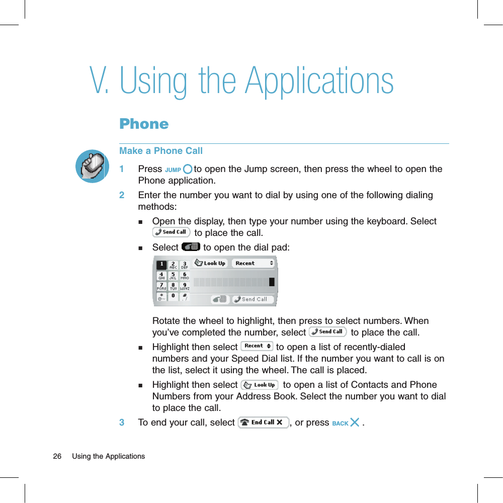 Using the ApplicationsPhoneMake a Phone Call1     Press JUMP   to open the Jump screen, then press the wheel to open the Phone application.2     Enter the number you want to dial by using one of the following dialing methods:n    Open the display, then type your number using the keyboard. Select       to place the call.n    Select   to open the dial pad:     Rotate the wheel to highlight, then press to select numbers. When     you’ve completed the number, select   to place the call.n    Highlight then select   to open a list of recently-dialed      numbers and your Speed Dial list. If the number you want to call is on     the list, select it using the wheel. The call is placed.n    Highlight then select    to open a list of Contacts and Phone     Numbers from your Address Book. Select the number you want to dial     to place the call.3     To end your call, select  , or press BACK   .26     Using the Applications V.