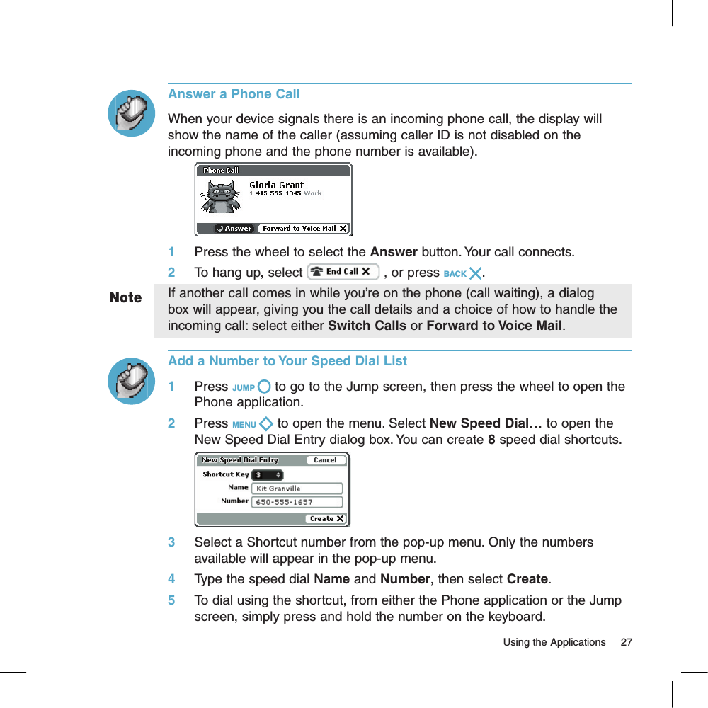 NoteAnswer a Phone CallWhen your device signals there is an incoming phone call, the display will show the name of the caller (assuming caller ID is not disabled on the incoming phone and the phone number is available).        1     Press the wheel to select the Answer button. Your call connects.2     To hang up, select   , or press BACK  .If another call comes in while you’re on the phone (call waiting), a dialog box will appear, giving you the call details and a choice of how to handle the incoming call: select either Switch Calls or Forward to Voice Mail. Add a Number to Your Speed Dial List1     Press JUMP   to go to the Jump screen, then press the wheel to open the Phone application.2     Press MENU   to open the menu. Select New Speed Dial… to open the New Speed Dial Entry dialog box. You can create 8 speed dial shortcuts.       3     Select a Shortcut number from the pop-up menu. Only the numbers available will appear in the pop-up menu. 4     Type the speed dial Name and Number, then select Create.5     To dial using the shortcut, from either the Phone application or the Jump screen, simply press and hold the number on the keyboard.                                                                                                                         Using the Applications      27