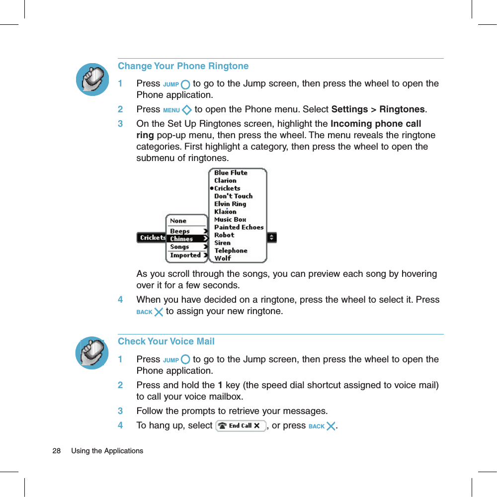 Change Your Phone Ringtone1     Press JUMP   to go to the Jump screen, then press the wheel to open the Phone application.2     Press MENU   to open the Phone menu. Select Settings &gt; Ringtones. 3     On the Set Up Ringtones screen, highlight the Incoming phone call ring pop-up menu, then press the wheel. The menu reveals the ringtone categories. First highlight a category, then press the wheel to open the submenu of ringtones.                      As you scroll through the songs, you can preview each song by hovering over it for a few seconds.4     When you have decided on a ringtone, press the wheel to select it. Press BACK   to assign your new ringtone.Check Your Voice Mail1     Press JUMP   to go to the Jump screen, then press the wheel to open the Phone application.2     Press and hold the 1 key (the speed dial shortcut assigned to voice mail) to call your voice mailbox. 3     Follow the prompts to retrieve your messages.4     To hang up, select  , or press BACK  .28     Using the Applications 