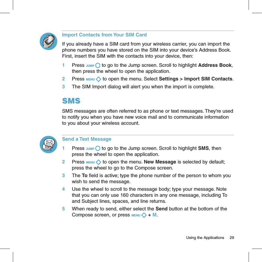 Import Contacts from Your SIM CardIf you already have a SIM card from your wireless carrier, you can import the phone numbers you have stored on the SIM into your device’s Address Book. First, insert the SIM with the contacts into your device, then:1     Press JUMP   to go to the Jump screen. Scroll to highlight Address Book, then press the wheel to open the application.2     Press MENU   to open the menu. Select Settings &gt; Import SIM Contacts.3     The SIM Import dialog will alert you when the import is complete.SMSSMS messages are often referred to as phone or text messages. They’re used to notify you when you have new voice mail and to communicate information to you about your wireless account.Send a Text Message1     Press JUMP   to go to the Jump screen. Scroll to highlight SMS, then press the wheel to open the application.2     Press MENU   to open the menu. New Message is selected by default; press the wheel to go to the Compose screen.3     The To field is active; type the phone number of the person to whom you wish to send the message.4     Use the wheel to scroll to the message body; type your message. Note that you can only use 160 characters in any one message, including To and Subject lines, spaces, and line returns.5     When ready to send, either select the Send button at the bottom of the Compose screen, or press MENU   + M.                                                                                                                         Using the Applications      29