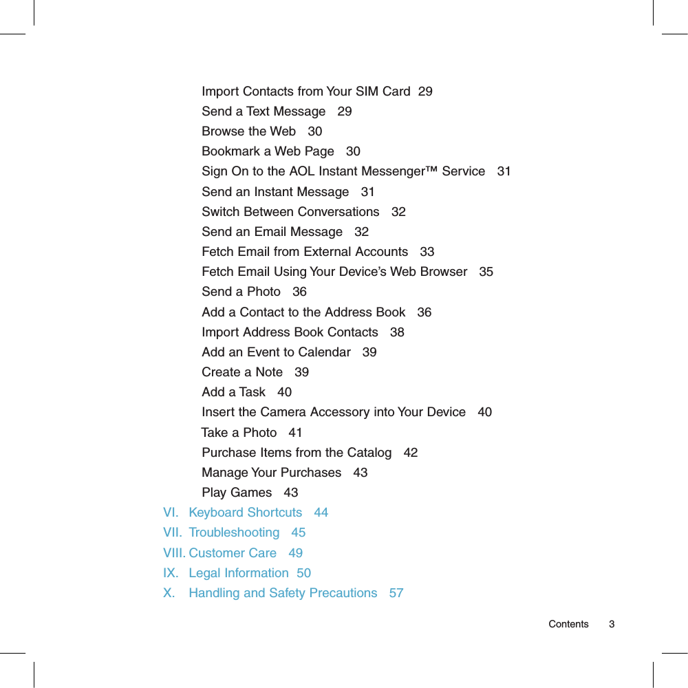            Import Contacts from Your SIM Card  29           Send a Text Message   29           Browse the Web   30           Bookmark a Web Page   30           Sign On to the AOL Instant Messenger™ Service   31           Send an Instant Message   31           Switch Between Conversations   32           Send an Email Message   32           Fetch Email from External Accounts   33           Fetch Email Using Your Device’s Web Browser   35           Send a Photo   36           Add a Contact to the Address Book   36           Import Address Book Contacts   38           Add an Event to Calendar   39           Create a Note   39           Add a Task   40           Insert the Camera Accessory into Your Device   40           Take a Photo   41           Purchase Items from the Catalog   42           Manage Your Purchases   43           Play Games   43VI.   Keyboard Shortcuts   44VII.  Troubleshooting   45VIII. Customer Care   49IX.   Legal Information  50X.    Handling and Safety Precautions   57                                                                                                                                                        Contents        3