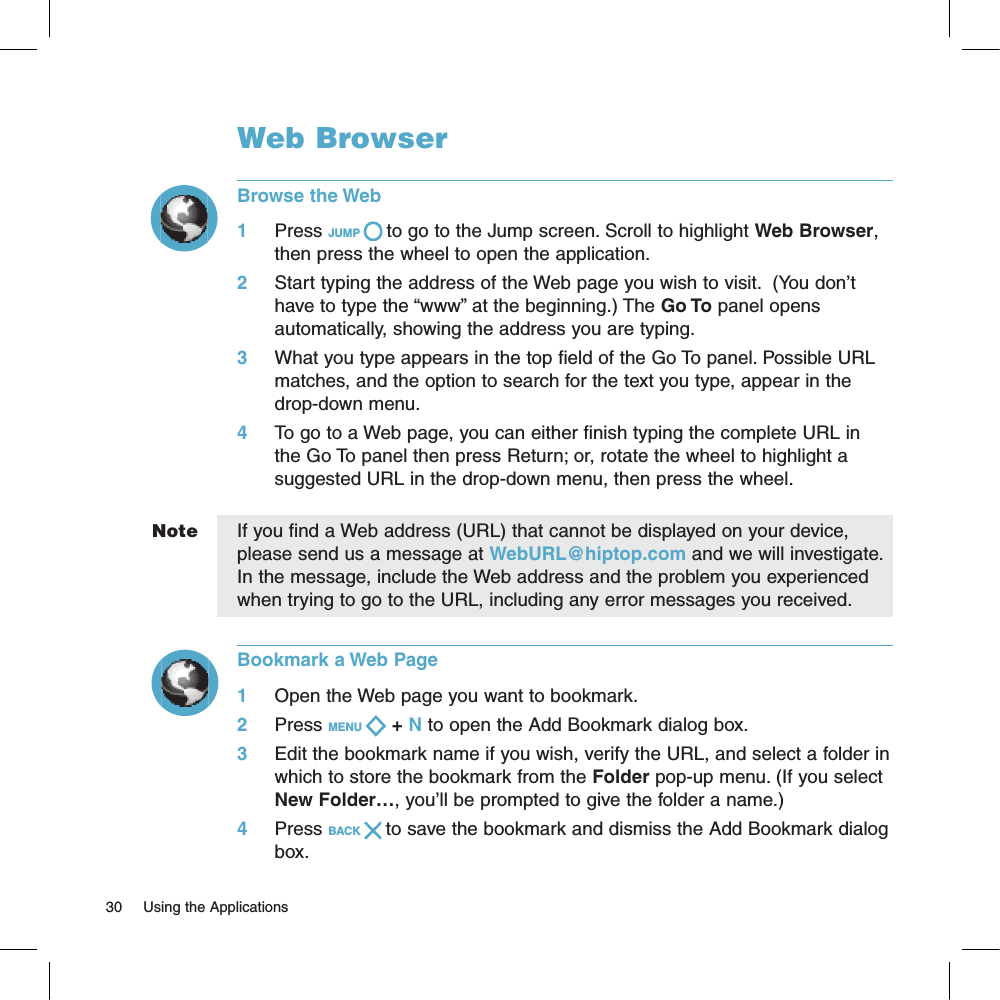 NoteWeb BrowserBrowse the Web1     Press JUMP   to go to the Jump screen. Scroll to highlight Web Browser, then press the wheel to open the application.2     Start typing the address of the Web page you wish to visit.  (You don’t have to type the “www” at the beginning.) The Go To panel opens automatically, showing the address you are typing.3     What you type appears in the top field of the Go To panel. Possible URL matches, and the option to search for the text you type, appear in the drop-down menu. 4     To go to a Web page, you can either finish typing the complete URL in the Go To panel then press Return; or, rotate the wheel to highlight a suggested URL in the drop-down menu, then press the wheel. If you find a Web address (URL) that cannot be displayed on your device, please send us a message at WebURL@hiptop.com and we will investigate. In the message, include the Web address and the problem you experienced when trying to go to the URL, including any error messages you received.Bookmark a Web Page1     Open the Web page you want to bookmark.2     Press MENU   + N to open the Add Bookmark dialog box.3     Edit the bookmark name if you wish, verify the URL, and select a folder in which to store the bookmark from the Folder pop-up menu. (If you select New Folder…, you’ll be prompted to give the folder a name.)4     Press BACK   to save the bookmark and dismiss the Add Bookmark dialog box.30     Using the Applications 