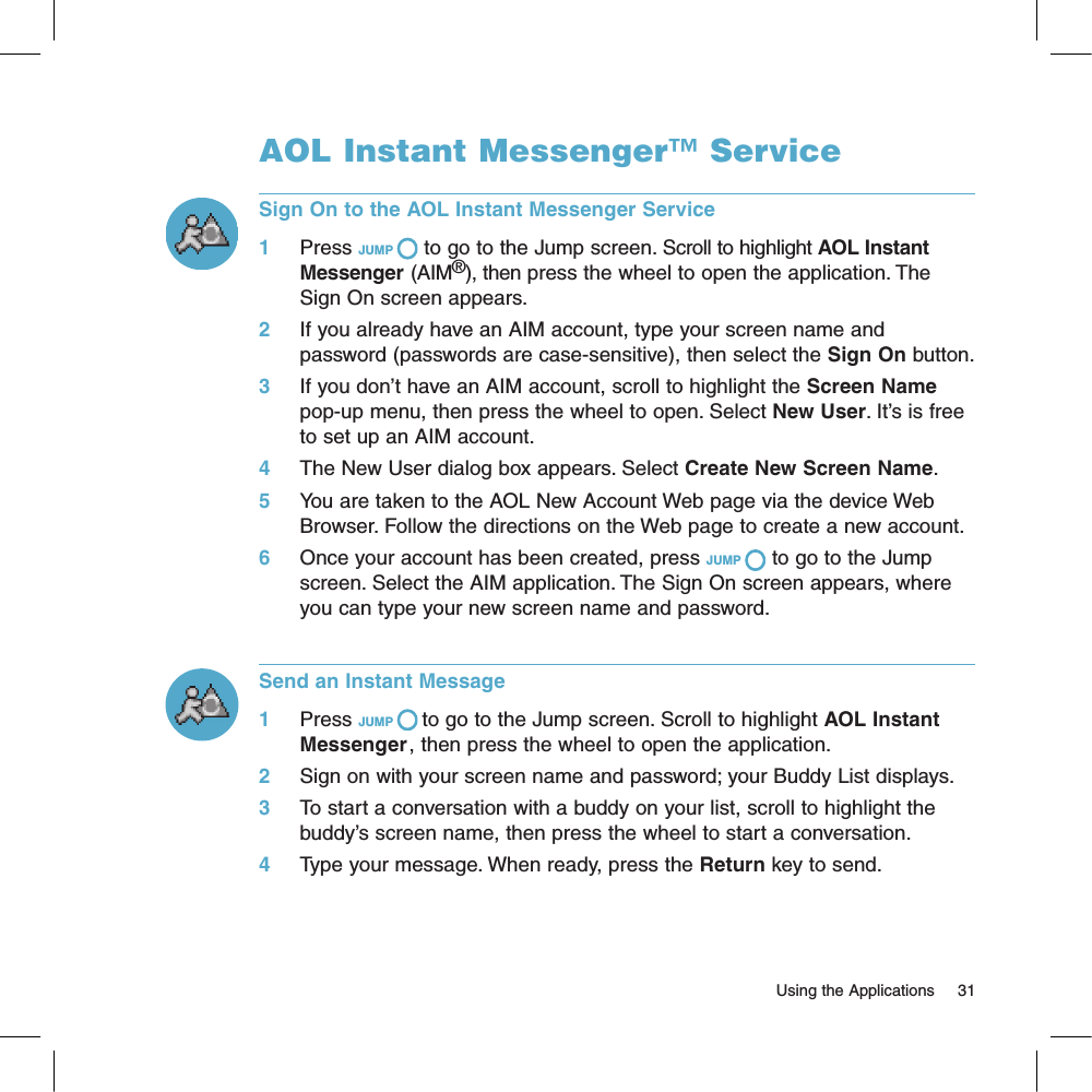 AOL Instant Messenger™ ServiceSign On to the AOL Instant Messenger Service1     Press JUMP   to go to the Jump screen. Scroll to highlight AOL Instant Messenger (AIM®), then press the wheel to open the application. The Sign On screen appears. 2     If you already have an AIM account, type your screen name and password (passwords are case-sensitive), then select the Sign On button.3     If you don’t have an AIM account, scroll to highlight the Screen Name pop-up menu, then press the wheel to open. Select New User. It’s is free to set up an AIM account.4     The New User dialog box appears. Select Create New Screen Name. 5     You are taken to the AOL New Account Web page via the device Web Browser. Follow the directions on the Web page to create a new account.6     Once your account has been created, press JUMP   to go to the Jump screen. Select the AIM application. The Sign On screen appears, where you can type your new screen name and password.Send an Instant Message1     Press JUMP   to go to the Jump screen. Scroll to highlight AOL Instant Messenger, then press the wheel to open the application.2     Sign on with your screen name and password; your Buddy List displays.3     To start a conversation with a buddy on your list, scroll to highlight the buddy’s screen name, then press the wheel to start a conversation.4     Type your message. When ready, press the Return key to send.                                                                                                                         Using the Applications      31