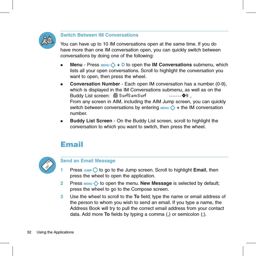 Switch Between IM ConversationsYou can have up to 10 IM conversations open at the same time. If you do have more than one IM conversation open, you can quickly switch between conversations by doing one of the following:n     Menu - Press MENU   + D to open the IM Conversations submenu, which lists all your open conversations. Scroll to highlight the conversation you want to open, then press the wheel.n     Conversation Number - Each open IM conversation has a number (0-9), which is displayed in the IM Conversations submenu, as well as on the Buddy List screen:  ,From any screen in AIM, including the AIM Jump screen, you can quickly switch between conversations by entering MENU   + the IM conversation number.n     Buddy List Screen - On the Buddy List screen, scroll to highlight the conversation to which you want to switch, then press the wheel.EmailSend an Email Message1     Press JUMP   to go to the Jump screen. Scroll to highlight Email, then press the wheel to open the application.2     Press MENU   to open the menu. New Message is selected by default; press the wheel to go to the Compose screen.3     Use the wheel to scroll to the To field; type the name or email address of the person to whom you wish to send an email. If you type a name, the Address Book will try to pull the correct email address from your contact data. Add more To fields by typing a comma (,) or semicolon (;).32     Using the Applications