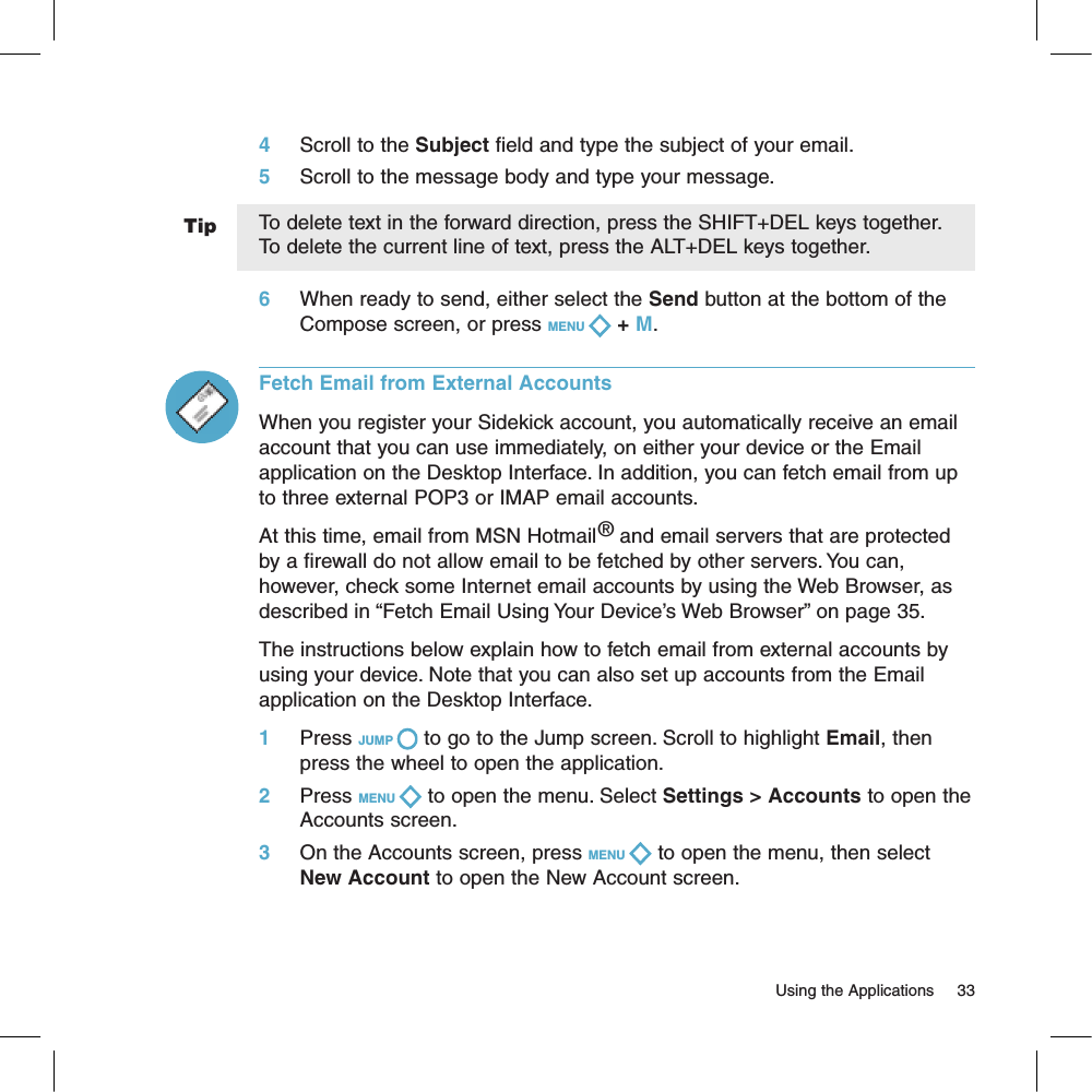 Tip4     Scroll to the Subject field and type the subject of your email.5     Scroll to the message body and type your message.To delete text in the forward direction, press the SHIFT+DEL keys together. To delete the current line of text, press the ALT+DEL keys together.6     When ready to send, either select the Send button at the bottom of the Compose screen, or press MENU   + M.Fetch Email from External AccountsWhen you register your Sidekick account, you automatically receive an email account that you can use immediately, on either your device or the Email application on the Desktop Interface. In addition, you can fetch email from up to three external POP3 or IMAP email accounts.At this time, email from MSN Hotmail® and email servers that are protected by a firewall do not allow email to be fetched by other servers. You can, however, check some Internet email accounts by using the Web Browser, as described in “Fetch Email Using Your Device’s Web Browser” on page 35.The instructions below explain how to fetch email from external accounts by using your device. Note that you can also set up accounts from the Email application on the Desktop Interface.1     Press JUMP   to go to the Jump screen. Scroll to highlight Email, then press the wheel to open the application.2     Press MENU   to open the menu. Select Settings &gt; Accounts to open the Accounts screen.3     On the Accounts screen, press MENU   to open the menu, then select New Account to open the New Account screen.                                                                                                                         Using the Applications      33