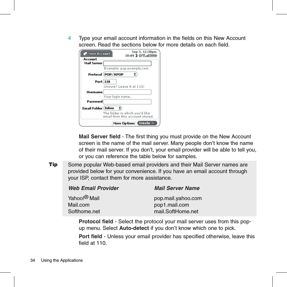 Tip4     Type your email account information in the fields on this New Account screen. Read the sections below for more details on each field.              Mail Server field - The first thing you must provide on the New Account screen is the name of the mail server. Many people don’t know the name of their mail server. If you don’t, your email provider will be able to tell you, or you can reference the table below for samples. Some popular Web-based email providers and their Mail Server names are provided below for your convenience. If you have an email account through your ISP, contact them for more assistance.Web Email Provider    Mail Server NameYahoo!®Mail      pop.mail.yahoo.com   Mail.com      pop1.mail.comSofthome.net      mail.SoftHome.netProtocol field - Select the protocol your mail server uses from this pop-up menu. Select Auto-detect if you don’t know which one to pick.Port field - Unless your email provider has specified otherwise, leave this field at 110.34     Using the Applications