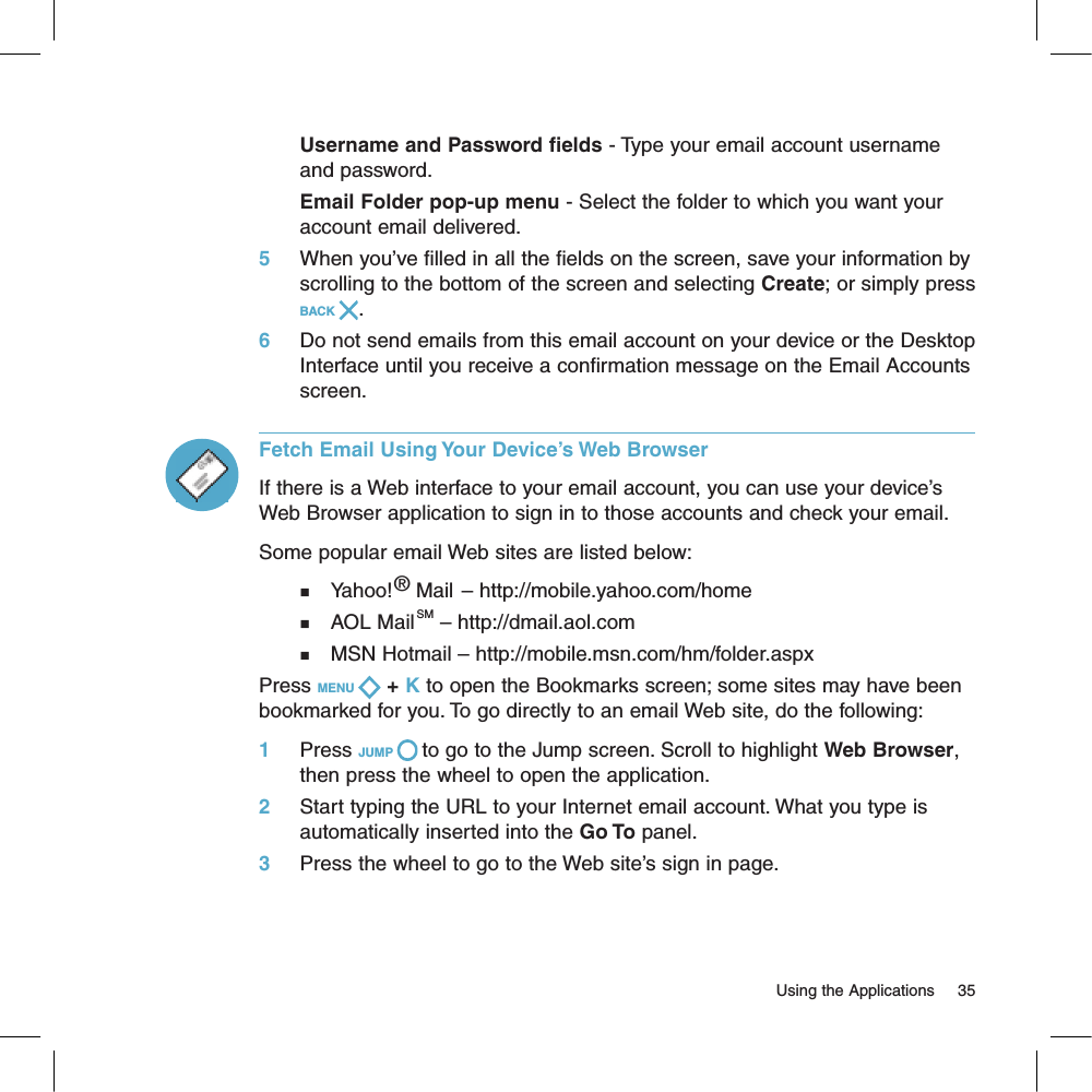 Username and Password fields - Type your email account username and password.Email Folder pop-up menu - Select the folder to which you want your account email delivered.5     When you’ve filled in all the fields on the screen, save your information by scrolling to the bottom of the screen and selecting Create; or simply press BACK  .6     Do not send emails from this email account on your device or the Desktop Interface until you receive a confirmation message on the Email Accounts screen.Fetch Email Using Your Device’s Web BrowserIf there is a Web interface to your email account, you can use your device’s Web Browser application to sign in to those accounts and check your email.  Some popular email Web sites are listed below:n    Yahoo!® Mail – http://mobile.yahoo.com/homen    AOL MailSM – http://dmail.aol.comn    MSN Hotmail – http://mobile.msn.com/hm/folder.aspxPress MENU   + K to open the Bookmarks screen; some sites may have been bookmarked for you. To go directly to an email Web site, do the following:1     Press JUMP   to go to the Jump screen. Scroll to highlight Web Browser, then press the wheel to open the application.2     Start typing the URL to your Internet email account. What you type is automatically inserted into the Go To panel.3     Press the wheel to go to the Web site’s sign in page.                                                                                                                         Using the Applications      35
