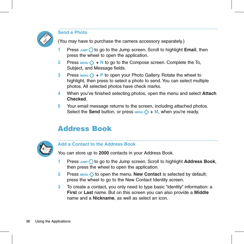 36     Using the ApplicationsSend a Photo(You may have to purchase the camera accessory separately.) 1     Press JUMP   to go to the Jump screen. Scroll to highlight Email, then press the wheel to open the application.2     Press MENU    + N to go to the Compose screen. Complete the To, Subject, and Message fields.3     Press MENU    + P to open your Photo Gallery. Rotate the wheel to highlight, then press to select a photo to send. You can select multiple photos. All selected photos have check marks.4     When you’ve finished selecting photos, open the menu and select Attach Checked.5     Your email message returns to the screen, including attached photos. Select the Send button, or press MENU   + M, when you’re ready.Address BookAdd a Contact to the Address BookYou can store up to 2000 contacts in your Address Book.1     Press JUMP   to go to the Jump screen. Scroll to highlight Address Book, then press the wheel to open the application.2     Press MENU   to open the menu. New Contact is selected by default; press the wheel to go to the New Contact Identity screen.3     To create a contact, you only need to type basic “identity” information: a First or Last name. But on this screen you can also provide a Middle name and a Nickname, as well as select an icon. 