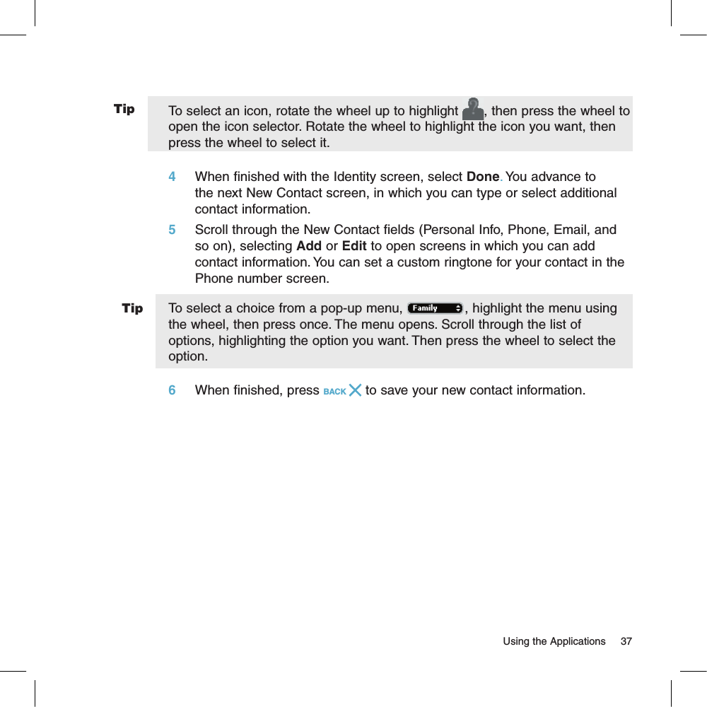 TipTip                                                                                                                         Using the Applications      37To select an icon, rotate the wheel up to highlight  , then press the wheel to open the icon selector. Rotate the wheel to highlight the icon you want, then press the wheel to select it.4     When finished with the Identity screen, select Done. You advance to the next New Contact screen, in which you can type or select additional contact information.5     Scroll through the New Contact fields (Personal Info, Phone, Email, and so on), selecting Add or Edit to open screens in which you can add contact information. You can set a custom ringtone for your contact in the Phone number screen. To select a choice from a pop-up menu,  , highlight the menu using the wheel, then press once. The menu opens. Scroll through the list of options, highlighting the option you want. Then press the wheel to select the option.6     When finished, press BACK   to save your new contact information.