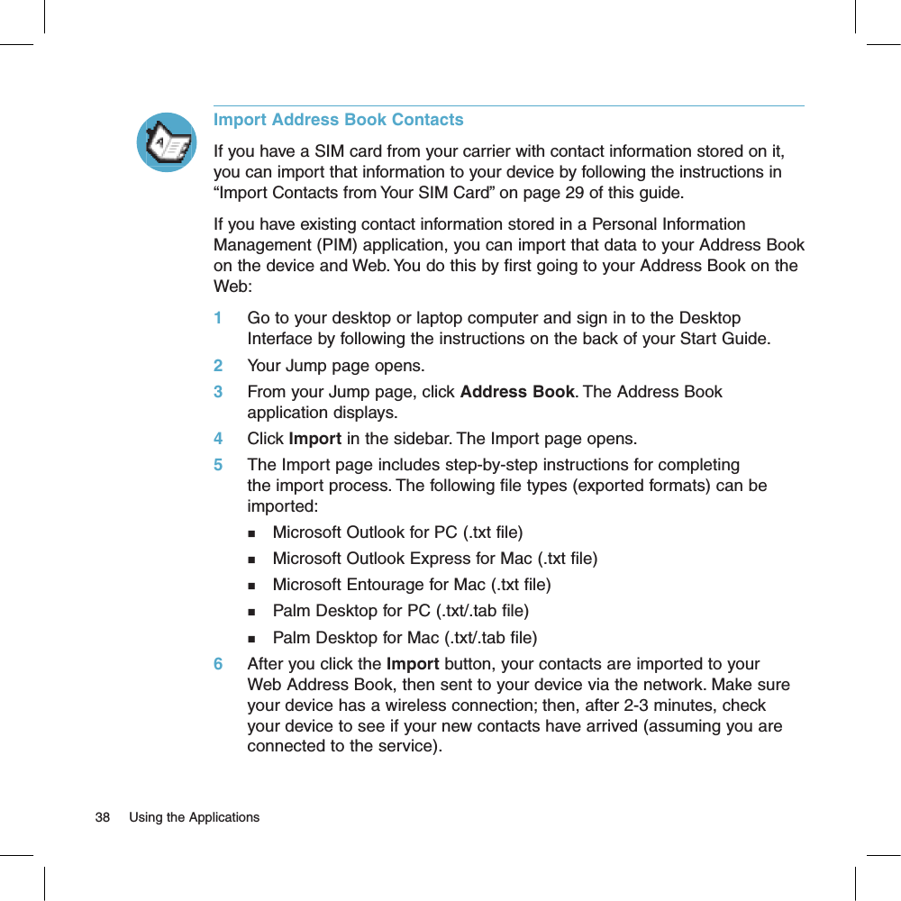 Import Address Book ContactsIf you have a SIM card from your carrier with contact information stored on it, you can import that information to your device by following the instructions in “Import Contacts from Your SIM Card” on page 29 of this guide.If you have existing contact information stored in a Personal Information Management (PIM) application, you can import that data to your Address Book on the device and Web. You do this by first going to your Address Book on the Web:1     Go to your desktop or laptop computer and sign in to the Desktop Interface by following the instructions on the back of your Start Guide.2     Your Jump page opens.3     From your Jump page, click Address Book. The Address Book application displays.4     Click Import in the sidebar. The Import page opens.5     The Import page includes step-by-step instructions for completing the import process. The following file types (exported formats) can be imported:n    Microsoft Outlook for PC (.txt file)n    Microsoft Outlook Express for Mac (.txt file)n    Microsoft Entourage for Mac (.txt file)n    Palm Desktop for PC (.txt/.tab file)n    Palm Desktop for Mac (.txt/.tab file)6     After you click the Import button, your contacts are imported to your Web Address Book, then sent to your device via the network. Make sure your device has a wireless connection; then, after 2-3 minutes, check your device to see if your new contacts have arrived (assuming you are connected to the service).38     Using the Applications