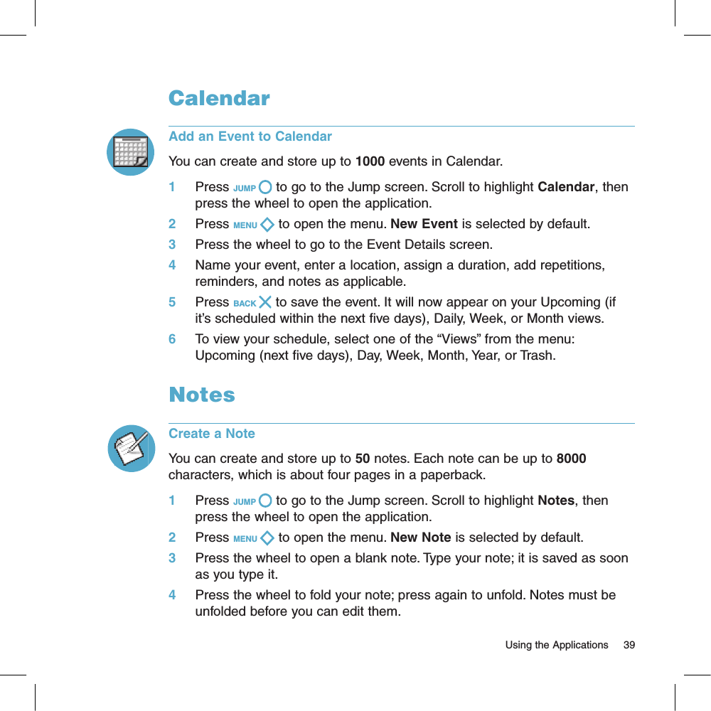 CalendarAdd an Event to CalendarYou can create and store up to 1000 events in Calendar. 1     Press JUMP   to go to the Jump screen. Scroll to highlight Calendar, then press the wheel to open the application.2     Press MENU   to open the menu. New Event is selected by default.3     Press the wheel to go to the Event Details screen.4     Name your event, enter a location, assign a duration, add repetitions, reminders, and notes as applicable.5     Press BACK   to save the event. It will now appear on your Upcoming (if it’s scheduled within the next five days), Daily, Week, or Month views.6     To view your schedule, select one of the “Views” from the menu: Upcoming (next five days), Day, Week, Month, Year, or Trash.NotesCreate a NoteYou can create and store up to 50 notes. Each note can be up to 8000 characters, which is about four pages in a paperback.1     Press JUMP   to go to the Jump screen. Scroll to highlight Notes, then press the wheel to open the application.2     Press MENU   to open the menu. New Note is selected by default.3     Press the wheel to open a blank note. Type your note; it is saved as soon as you type it. 4     Press the wheel to fold your note; press again to unfold. Notes must be unfolded before you can edit them.                                                                                                                          Using the Applications      39