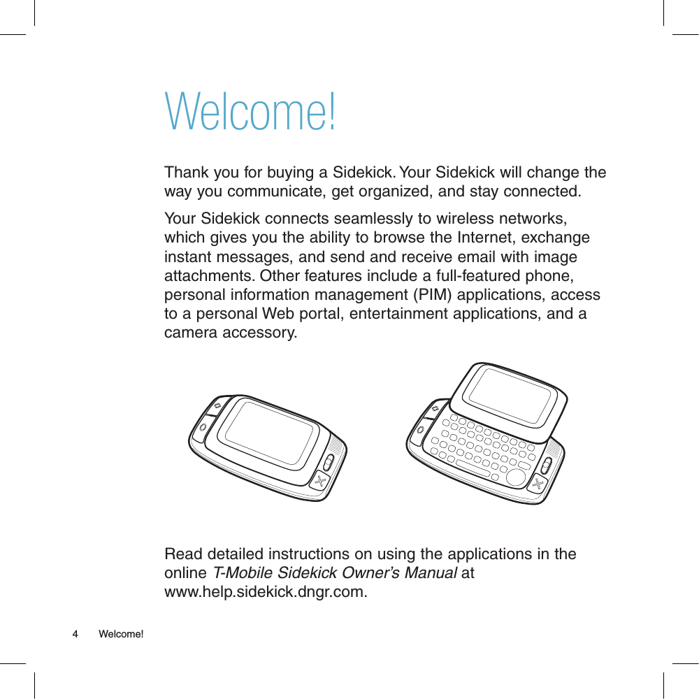 Welcome!Thank you for buying a Sidekick. Your Sidekick will change the way you communicate, get organized, and stay connected.Your Sidekick connects seamlessly to wireless networks, which gives you the ability to browse the Internet, exchange instant messages, and send and receive email with image attachments. Other features include a full-featured phone, personal information management (PIM) applications, access to a personal Web portal, entertainment applications, and a camera accessory. Read detailed instructions on using the applications in the online T-Mobile Sidekick Owner’s Manual at www.help.sidekick.dngr.com.4       Welcome!