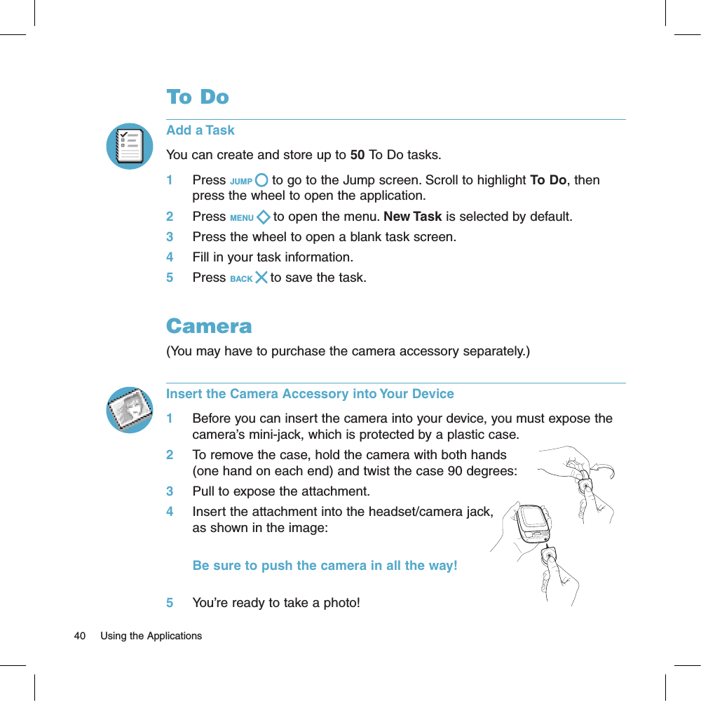 To DoAdd a TaskYou can create and store up to 50 To Do tasks. 1     Press JUMP   to go to the Jump screen. Scroll to highlight To Do, then press the wheel to open the application.2     Press MENU   to open the menu. New Task is selected by default.3     Press the wheel to open a blank task screen.4     Fill in your task information.5     Press BACK   to save the task.Camera(You may have to purchase the camera accessory separately.) Insert the Camera Accessory into Your Device1     Before you can insert the camera into your device, you must expose the camera’s mini-jack, which is protected by a plastic case. 2     To remove the case, hold the camera with both hands (one hand on each end) and twist the case 90 degrees:3     Pull to expose the attachment.4     Insert the attachment into the headset/camera jack, as shown in the image:                  Be sure to push the camera in all the way!5     You’re ready to take a photo!40     Using the Applications