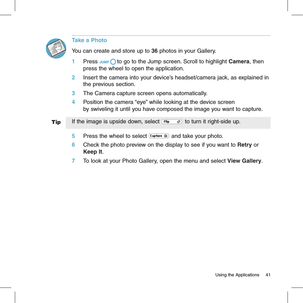 TipTake a PhotoYou can create and store up to 36 photos in your Gallery. 1     Press JUMP   to go to the Jump screen. Scroll to highlight Camera, then press the wheel to open the application.2     Insert the camera into your device’s headset/camera jack, as explained in the previous section.                    3     The Camera capture screen opens automatically.4     Position the camera “eye” while looking at the device screen by swiveling it until you have composed the image you want to capture. If the image is upside down, select   to turn it right-side up.5     Press the wheel to select   and take your photo.6     Check the photo preview on the display to see if you want to Retry or Keep It.7     To look at your Photo Gallery, open the menu and select View Gallery.                                                                                                                         Using the Applications      41