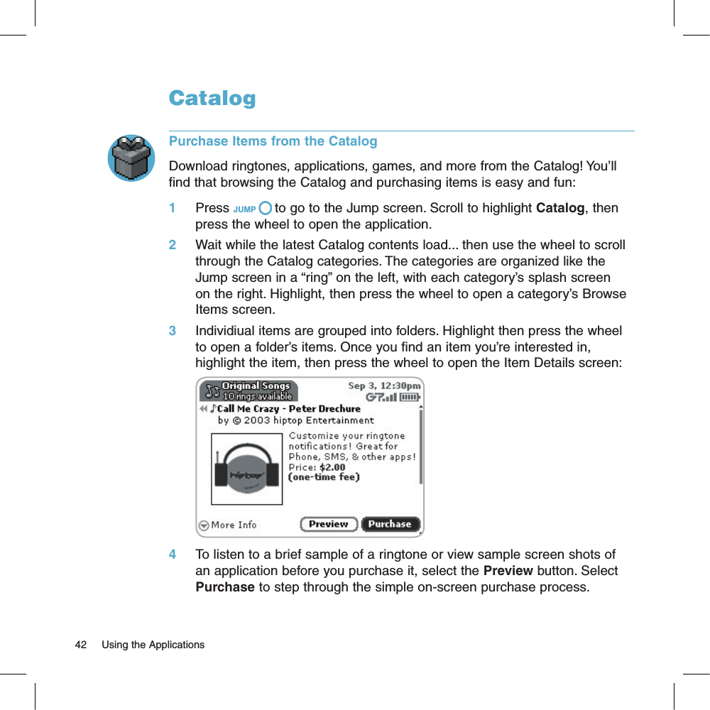 CatalogPurchase Items from the CatalogDownload ringtones, applications, games, and more from the Catalog! You’ll find that browsing the Catalog and purchasing items is easy and fun:1     Press JUMP   to go to the Jump screen. Scroll to highlight Catalog, then press the wheel to open the application.2     Wait while the latest Catalog contents load... then use the wheel to scroll through the Catalog categories. The categories are organized like the Jump screen in a “ring” on the left, with each category’s splash screen on the right. Highlight, then press the wheel to open a category’s Browse Items screen.3     Individiual items are grouped into folders. Highlight then press the wheel to open a folder’s items. Once you find an item you’re interested in, highlight the item, then press the wheel to open the Item Details screen:       4     To listen to a brief sample of a ringtone or view sample screen shots of an application before you purchase it, select the Preview button. Select Purchase to step through the simple on-screen purchase process.42     Using the Applications