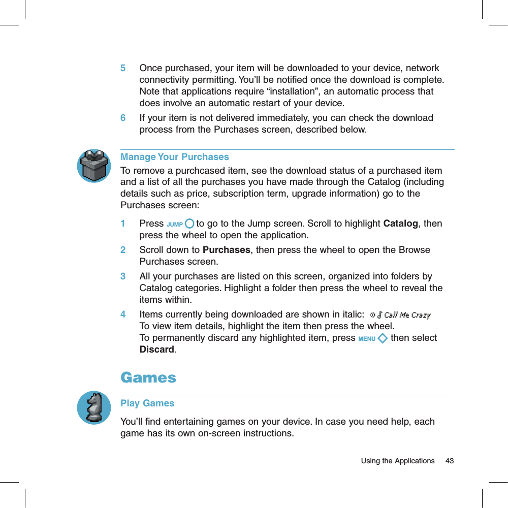 5     Once purchased, your item will be downloaded to your device, network connectivity permitting. You’ll be notified once the download is complete. Note that applications require “installation”, an automatic process that does involve an automatic restart of your device.6     If your item is not delivered immediately, you can check the download process from the Purchases screen, described below.Manage Your PurchasesTo remove a purchcased item, see the download status of a purchased item and a list of all the purchases you have made through the Catalog (including details such as price, subscription term, upgrade information) go to the Purchases screen:1     Press JUMP   to go to the Jump screen. Scroll to highlight Catalog, then press the wheel to open the application.2     Scroll down to Purchases, then press the wheel to open the Browse Purchases screen.3     All your purchases are listed on this screen, organized into folders by Catalog categories. Highlight a folder then press the wheel to reveal the items within. 4     Items currently being downloaded are shown in italic:  To view item details, highlight the item then press the wheel.To permanently discard any highlighted item, press MENU   then select Discard.GamesPlay GamesYou’ll find entertaining games on your device. In case you need help, each game has its own on-screen instructions.                                                                                                                         Using the Applications      43