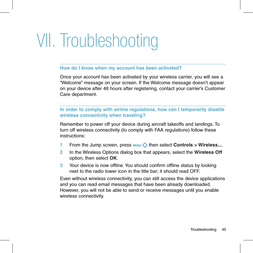 TroubleshootingHow do I know when my account has been activated?Once your account has been activated by your wireless carrier, you will see a “Welcome” message on your screen. If the Welcome message doesn’t appear on your device after 48 hours after registering, contact your carrier’s Customer Care department.In order to comply with airline regulations, how can I temporarily disable wireless connectivity when traveling?Remember to power off your device during aircraft takeoffs and landings. To turn off wireless connectivity (to comply with FAA regulations) follow these instructions:1     From the Jump screen, press MENU   then select Controls &gt; Wireless....2     In the Wireless Options dialog box that appears, select the Wireless Off option, then select OK.3     Your device is now offline. You should confirm offline status by looking next to the radio tower icon in the title bar; it should read OFF.Even without wireless connectivity, you can still access the device applications and you can read email messages that have been already downloaded. However, you will not be able to send or receive messages until you enable wireless connectivity.                                                                                                                                   Troubleshooting      45VII.