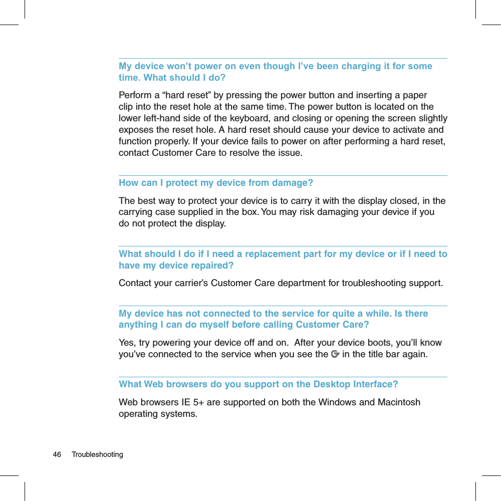 My device won’t power on even though I’ve been charging it for some time. What should I do?Perform a “hard reset” by pressing the power button and inserting a paper clip into the reset hole at the same time. The power button is located on the lower left-hand side of the keyboard, and closing or opening the screen slightly exposes the reset hole. A hard reset should cause your device to activate and function properly. If your device fails to power on after performing a hard reset, contact Customer Care to resolve the issue.How can I protect my device from damage?The best way to protect your device is to carry it with the display closed, in the carrying case supplied in the box. You may risk damaging your device if you do not protect the display.What should I do if I need a replacement part for my device or if I need to have my device repaired? Contact your carrier’s Customer Care department for troubleshooting support.My device has not connected to the service for quite a while. Is there anything I can do myself before calling Customer Care?Yes, try powering your device off and on.  After your device boots, you’ll know you’ve connected to the service when you see the   in the title bar again.What Web browsers do you support on the Desktop Interface?Web browsers IE 5+ are supported on both the Windows and Macintosh operating systems.46     Troubleshooting