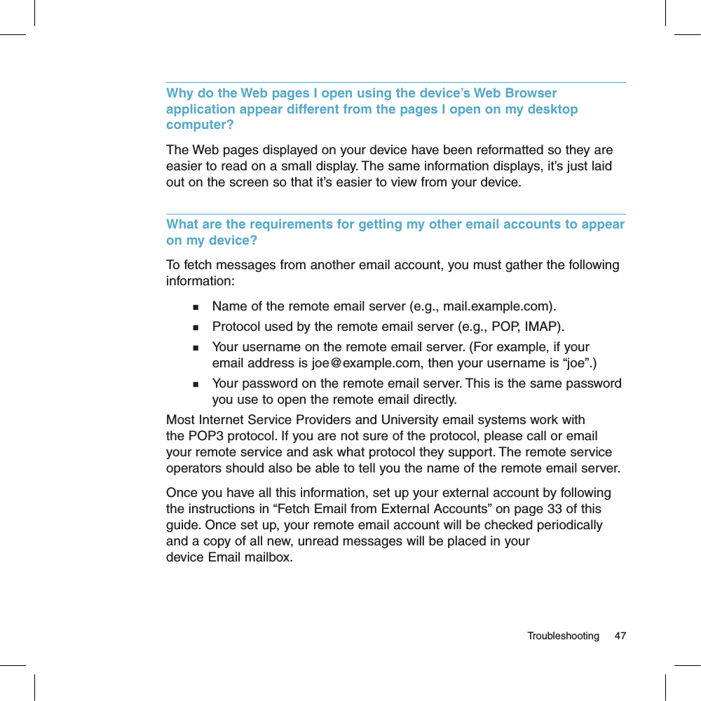 Why do the Web pages I open using the device’s Web Browser application appear different from the pages I open on my desktop computer?The Web pages displayed on your device have been reformatted so they are easier to read on a small display. The same information displays, it’s just laid out on the screen so that it’s easier to view from your device.What are the requirements for getting my other email accounts to appear on my device? To fetch messages from another email account, you must gather the following information:n    Name of the remote email server (e.g., mail.example.com).n    Protocol used by the remote email server (e.g., POP, IMAP).n    Your username on the remote email server. (For example, if your      email address is joe@example.com, then your username is “joe”.)n    Your password on the remote email server. This is the same password      you use to open the remote email directly.Most Internet Service Providers and University email systems work with the POP3 protocol. If you are not sure of the protocol, please call or email your remote service and ask what protocol they support. The remote service operators should also be able to tell you the name of the remote email server.Once you have all this information, set up your external account by following the instructions in “Fetch Email from External Accounts” on page 33 of this guide. Once set up, your remote email account will be checked periodically and a copy of all new, unread messages will be placed in your device Email mailbox.                                                                                                                                   Troubleshooting      47
