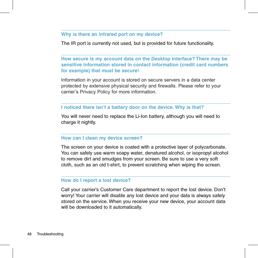 Why is there an infrared port on my device?The IR port is currently not used, but is provided for future functionality.How secure is my account data on the Desktop Interface? There may be sensitive information stored in contact information (credit card numbers for example) that must be secure!Information in your account is stored on secure servers in a data center protected by extensive physical security and firewalls. Please refer to your carrier’s Privacy Policy for more information.I noticed there isn’t a battery door on the device. Why is that?You will never need to replace the Li-Ion battery, although you will need to charge it nightly. How can I clean my device screen?The screen on your device is coated with a protective layer of polycarbonate. You can safely use warm soapy water, denatured alcohol, or isopropyl alcohol to remove dirt and smudges from your screen. Be sure to use a very soft cloth, such as an old t-shirt, to prevent scratching when wiping the screen.How do I report a lost device?Call your carrier’s Customer Care department to report the lost device. Don’t worry! Your carrier will disable any lost device and your data is always safely stored on the service. When you receive your new device, your account data will be downloaded to it automatically.48     Troubleshooting