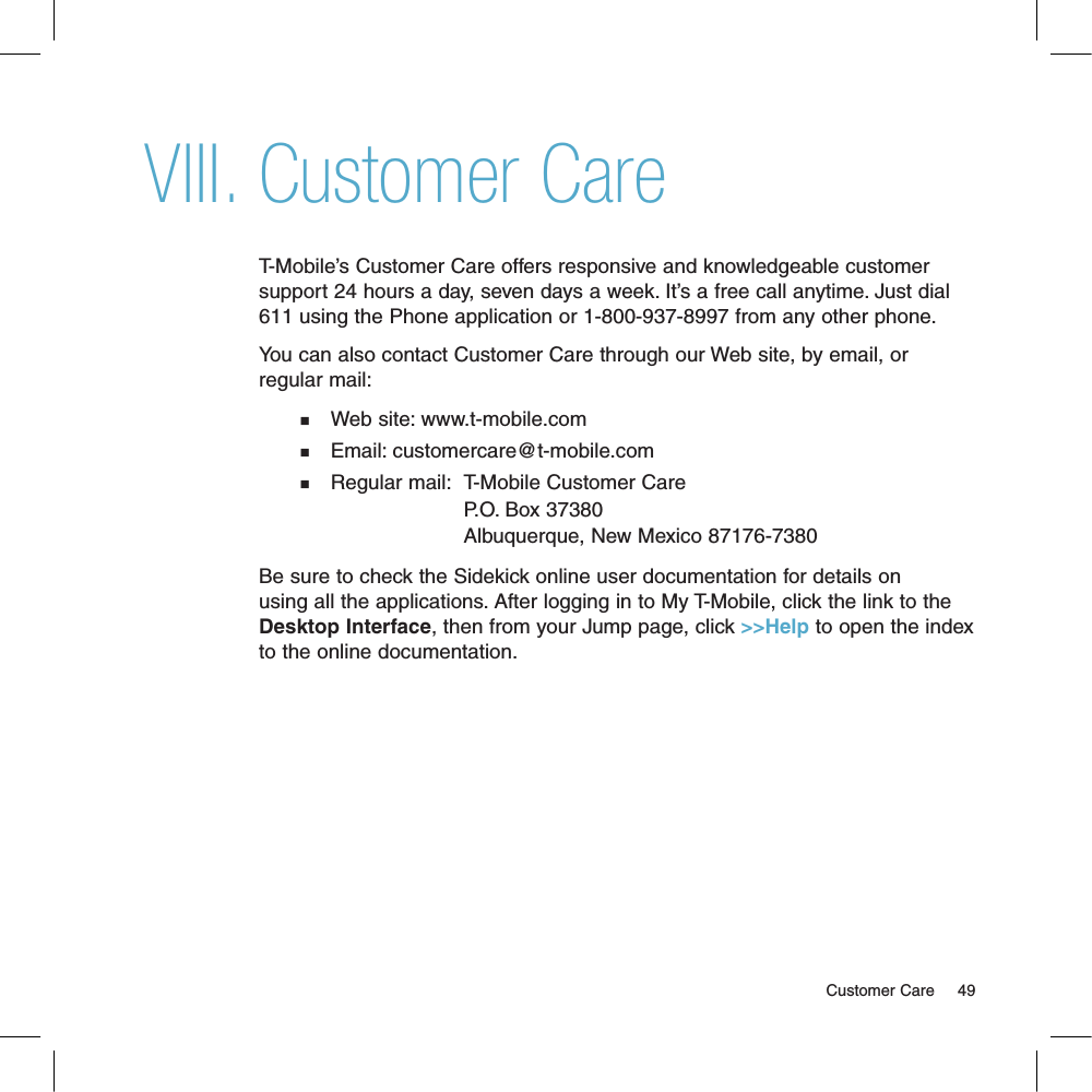 Customer CareT-Mobile’s Customer Care offers responsive and knowledgeable customer support 24 hours a day, seven days a week. It’s a free call anytime. Just dial 611 using the Phone application or 1-800-937-8997 from any other phone.You can also contact Customer Care through our Web site, by email, or regular mail:n    Web site: www.t-mobile.comn    Email: customercare@t-mobile.comn    Regular mail:  T-Mobile Customer Care                             P.O. Box 37380                            Albuquerque, New Mexico 87176-7380   Be sure to check the Sidekick online user documentation for details on using all the applications. After logging in to My T-Mobile, click the link to the Desktop Interface, then from your Jump page, click &gt;&gt;Help to open the index to the online documentation.                                                                                                                                     Customer Care      49VIII.