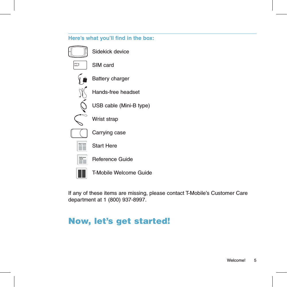Here’s what you’ll find in the box:  Sidekick device  SIM card  Battery charger  Hands-free headset  USB cable (Mini-B type)  Wrist strap  Carrying case  Start Here  Reference Guide   T-Mobile Welcome GuideIf any of these items are missing, please contact T-Mobile’s Customer Care department at 1 (800) 937-8997.Now, let’s get started!                                                                                                                                                       Welcome!        5