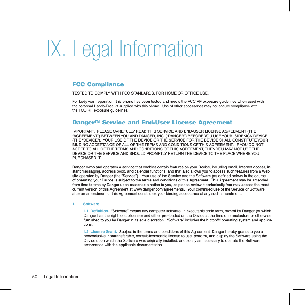 Legal InformationFCC ComplianceTESTED TO COMPLY WITH FCC STANDARDS. FOR HOME OR OFFICE USE.For body worn operation, this phone has been tested and meets the FCC RF exposure guidelines when used with the personal Hands-Free kit supplied with this phone.  Use of other accessories may not ensure compliance with the FCC RF exposure guidelines.Danger™ Service and End-User License AgreementIMPORTANT:  PLEASE CAREFULLY READ THIS SERVICE AND END-USER LICENSE AGREEMENT (THE “AGREEMENT”) BETWEEN YOU AND DANGER, INC. (“DANGER”) BEFORE YOU USE YOUR  SIDEKICK DEVICE (THE “DEVICE”).  YOUR USE OF THE DEVICE OR THE SERVICE FOR THE DEVICE SHALL CONSTITUTE YOUR BINDING ACCEPTANCE OF ALL OF THE TERMS AND CONDITIONS OF THIS AGREEMENT.  IF YOU DO NOT AGREE TO ALL OF THE TERMS AND CONDITIONS OF THIS AGREEMENT, THEN YOU MAY NOT USE THE DEVICE OR THE SERVICE AND SHOULD PROMPTLY RETURN THE DEVICE TO THE PLACE WHERE YOU PURCHASED IT.Danger owns and operates a service that enables certain features on your Device, including email, Internet access, in-stant messaging, address book, and calendar functions, and that also allows you to access such features from a Web site operated by Danger (the “Service”).   Your use of the Service and the Software (as dened below) in the course of operating your Device is subject to the terms and conditions of this Agreement.  This Agreement may be amended from time to time by Danger upon reasonable notice to you, so please review it periodically. You may access the most current version of this Agreement at www.danger.com/agreements.   Your continued use of the Service or Software after an amendment of this Agreement constitutes your binding acceptance of any such amendment.1.   Software  1.1  Definition.  “Software” means any computer software, in executable code form, owned by Danger (or which Danger has the right to sublicense) and either pre-loaded on the Device at the time of manufacture or otherwise furnished to you by Danger in its sole discretion.  “Software” includes the hiptop™ operating system and applica-tions.  1.2  License Grant.  Subject to the terms and conditions of this Agreement, Danger hereby grants to you a nonexclusive, nontransferable, nonsublicenseable license to use, perform, and display the Software using the Device upon which the Software was originally installed, and solely as necessary to operate the Software in accordance with the applicable documentation. 50     Legal InformationIX.