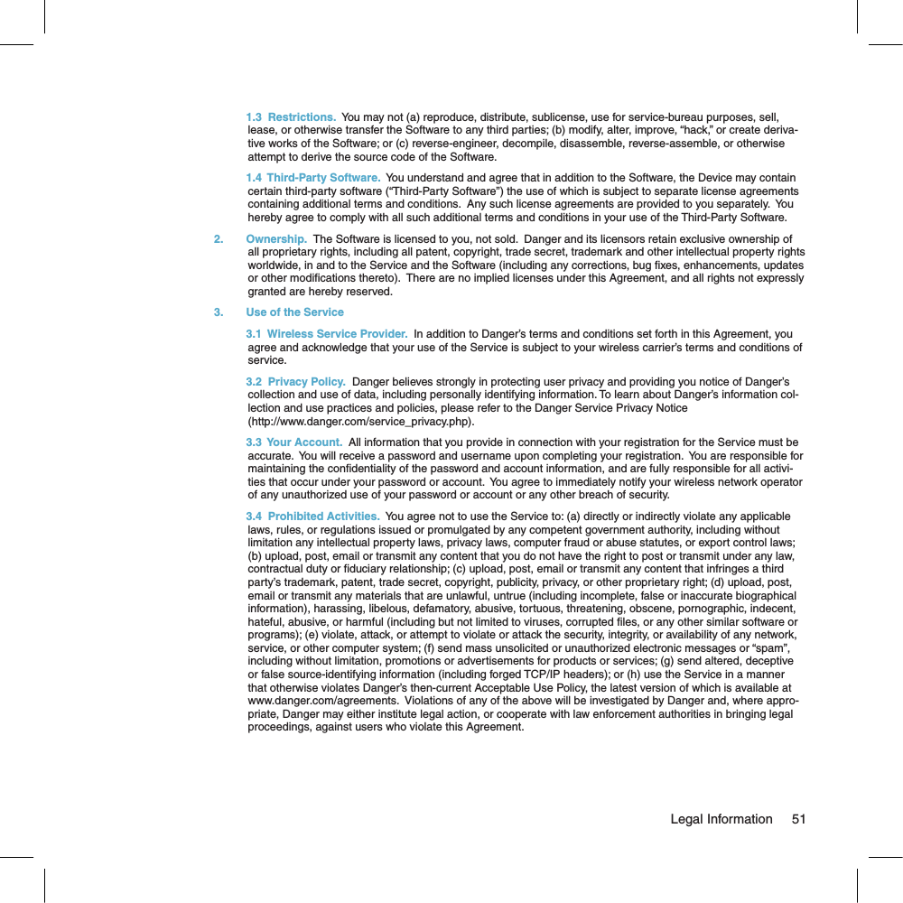   1.3  Restrictions.  You may not (a) reproduce, distribute, sublicense, use for service-bureau purposes, sell, lease, or otherwise transfer the Software to any third parties; (b) modify, alter, improve, “hack,” or create deriva-tive works of the Software; or (c) reverse-engineer, decompile, disassemble, reverse-assemble, or otherwise attempt to derive the source code of the Software.  1.4  Third-Party Software.  You understand and agree that in addition to the Software, the Device may contain certain third-party software (“Third-Party Software”) the use of which is subject to separate license agreements containing additional terms and conditions.  Any such license agreements are provided to you separately.  You hereby agree to comply with all such additional terms and conditions in your use of the Third-Party Software.2.  Ownership.  The Software is licensed to you, not sold.  Danger and its licensors retain exclusive ownership of all proprietary rights, including all patent, copyright, trade secret, trademark and other intellectual property rights worldwide, in and to the Service and the Software (including any corrections, bug xes, enhancements, updates or other modications thereto).  There are no implied licenses under this Agreement, and all rights not expressly granted are hereby reserved.3.  Use of the Service  3.1  Wireless Service Provider.  In addition to Danger’s terms and conditions set forth in this Agreement, you agree and acknowledge that your use of the Service is subject to your wireless carrier’s terms and conditions of service. 3.2  Privacy Policy.  Danger believes strongly in protecting user privacy and providing you notice of Danger’s collection and use of data, including personally identifying information. To learn about Danger’s information col-lection and use practices and policies, please refer to the Danger Service Privacy Notice (http://www.danger.com/service_privacy.php).  3.3  Your Account.  All information that you provide in connection with your registration for the Service must be accurate.  You will receive a password and username upon completing your registration.  You are responsible for maintaining the condentiality of the password and account information, and are fully responsible for all activi-ties that occur under your password or account.  You agree to immediately notify your wireless network operator of any unauthorized use of your password or account or any other breach of security.    3.4  Prohibited Activities.  You agree not to use the Service to: (a) directly or indirectly violate any applicable  laws, rules, or regulations issued or promulgated by any competent government authority, including without limitation any intellectual property laws, privacy laws, computer fraud or abuse statutes, or export control laws; (b) upload, post, email or transmit any content that you do not have the right to post or transmit under any law, contractual duty or duciary relationship; (c) upload, post, email or transmit any content that infringes a third party’s trademark, patent, trade secret, copyright, publicity, privacy, or other proprietary right; (d) upload, post, email or transmit any materials that are unlawful, untrue (including incomplete, false or inaccurate biographical information), harassing, libelous, defamatory, abusive, tortuous, threatening, obscene, pornographic, indecent, hateful, abusive, or harmful (including but not limited to viruses, corrupted les, or any other similar software or programs); (e) violate, attack, or attempt to violate or attack the security, integrity, or availability of any network, service, or other computer system; (f) send mass unsolicited or unauthorized electronic messages or “spam”, including without limitation, promotions or advertisements for products or services; (g) send altered, deceptive or false source-identifying information (including forged TCP/IP headers); or (h) use the Service in a manner that otherwise violates Danger’s then-current Acceptable Use Policy, the latest version of which is available at www.danger.com/agreements.  Violations of any of the above will be investigated by Danger and, where appro-priate, Danger may either institute legal action, or cooperate with law enforcement authorities in bringing legal proceedings, against users who violate this Agreement.                                                                                                                                 Legal Information      51